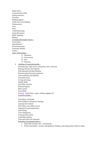 Indian factor,
Communication skills.
Asking questions,
Listening.
Building rapport/
Verbal and vocal attributes,
Pronunciation,
Tone,
Pitch,
Verbal Reasoning,
Group Discussion,
Public Speaking,
Debates,
5 Common Personality factors –
Extroversion –
Agreeableness-
Conscientiousness-
Emotional Stability –
Culture –
Types of Personality –
11. Directness
12. Extroversion
13. Pace
14. Structure.
• Attributes of a good personality –
Good physique, light mood, smiling face, alert, conscious.
Pleasing manners and etiquettes.
Well educated and sharp thinking.
Personal and professional experience.
Trustworthiness and reliability
Successful career
Loving and caring.
Healthy Body –
Good Diet, nutrition.
Personal hygiene,
Daily routine.
Focus Mind.
Exercise – body fitness, yogas, walking, jogging. Etc .
Good Personality –
Good physic and health
Self confidence and positive thinking.
Learning from failures
Self reliance and selfless service
Approach for good personality -
Goal Setting,
Time management
Communication skills,
Leadership qualities,
Team spirit and well connected
Personality development factors –
1. Deep faith towards work – Commitment,
2. Positive personality – positive and optimistic thinking, cultivating positive belief in others.
 