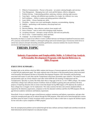 3. Effective Communication – Precise to the points – set context ,sharing thoughts, and convince
4. Time Management – Managing time well, work and life balance, effective delegation.
5. Problem Solving – Understanding problem, analyzing, solutions, selecting right resource.
6. Team Spirit – working with different team members, be a leader, be a follower vice versa.
7. Self Confidence – Ability to express and asking questions without fear.
8. Learn Ability – Always learning new skills.
9. Flexibility – Analyze own views and thoughts, situations, accommodating, aligning.
10. Stability – performing in odd situations, stress,keep head cool.
11. Confidence
12. Decision Making – data collection, analysis, know people well.
13. Sense of humor – learn to smile while managing tough situations.
14. Accepting criticisms – introspect, accept criticism, and work non politically.
15. Not to worry – Control situations, mind, and brain.
16. Language – try to learn minim 2-3 languages.
Personality develops as a result of our efforts to resolve conflicts between our biological impulses(Unconscious mind –
25% conscious mind and left is hidden or submerged iceberg) and social restraints (ego), Unconscious mind strives to
satisfy basic pleasure principle demanding immediate gratification ,conscious mediates the executive between
unconscious and temporary(pre conscious) conscious.
THESIS TOPIC
Industry Expectations and Employability Skills: A Critical Gap Analysis
of Personality Development Programs with Special Reference to
MBA Program
EXECUTIVE SUMMARY :
Shedding light on the skillsets which the MBA students lack because of interests,approach and what extent they fulfill
or widen the job employment gapsl. This study explored some of the basics of the personality,factors which associated
with Personality Development and then to Personality Development Programs. How Perosnality and Psychology
associated with respect to each other and the Temperament which basic personality types related to. The nature of work
and personality types are closely related to each other which fulfill the real meaning of employment and the
Unemployment. Specially in country like India where there is huge gap in the tier 2 or tier 3 MBA colleges. The student
which these colleges lack sufficient amount of skillsets which are helpful in gaining jobs,work and hence the basic
purpose of imparting education fails at certain extent that despite having MBA degree or PG diplomas the students of
these colleges has to struggle a lot for employment. This study examines the basic and common standard skillsets
required by the Industries,organization ,companies to hire the educated workforce and How the PDP programs fills the
gap between academic institutions and Industry requirement.
Henceforth, It tries to explain the gaps existed between academic institutions and Industry expectations, and upto what
extent this unemployment gap can be reduced through the PDP programs. What skill can be learnt through these courses
and What cannot be learnt ie timely investment which a person has to make in order learn or acquire the skillsets require
for the work after or prior completion of MBA program.
How the unemployment problem can be tackled through the basic skillsets and hence helpful and contribute towards the
India betternment and development in an educated manner.
 