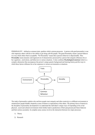 PERSONALITY – defined as common traits, qualities which a person possesses. A person with good personality is one
who impresses others with his or her ability to get along with the people. The great Personality means a person behaves
in a way which others find it acceptable. “No Personality” means that a person's behavior is objectionable. Thus
Personality means dynamic and organized set of characteristics possessed by a person that uniquely influences his or
her cognitions , motivations, and behaviors in various situations. It also combines Psychological construct which is a
complex abstraction that encompasses the person’s unique genetic background and learning history,and the ways in
which these factors influence his or her responses to various environments or situations.
The study of personality explains why and how people react uniquely and often creatively to a different environment or
situation,how people handles situations,a sense of humor or expectations of the others. The primary focus of interest in
the discipline of personality development is to understand the individual’s unique ways of responding to his or her
physical , social and cultural environment which further leads to predictions of their past,present,and future behavior
and their actions accurately. In complete sense science involves the interaction between two major processes:
1) Theory
2) Research
Traits
Common
Behaviour
HeredityEnvironment Personality
 