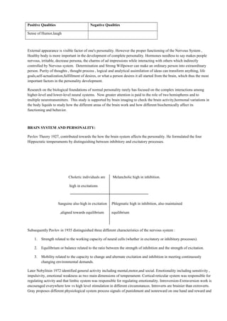 Positive Qualities Negative Qualities
Sense of Humor,laugh
External appearance is visible factor of one's personality. However the proper functioning of the Nervous System ,
Healthy body is more important in the development of complete personality. Hormones needless to say makes people
nervous, irritable, decrease persona, the charms of ad impressions while interacting with others which indirectly
controlled by Nervous system. Determination and Strong Willpower can make an ordinary person into extraordinary
person. Purity of thoughts , thought process , logical and analytical assimilation of ideas can transform anything, life
goals,self-actualization,fulfillment of desires, or what a person desires it all started from the brain, which thus the most
important factors in the personality development.
Research on the biological foundations of normal personality rarely has focused on the complex interactions among
higher-level and lower-level neural systems. Now greater attention is paid to the role of two hemispheres and to
multiple neurotransmitters. This study is supported by brain imaging to check the brain activity,hormonal variations in
the body liquids to study how the different areas of the brain work and how different biochemically affect its
functioning and behavior.
BRAIN SYSTEM AND PERSONALITY:
Pavlov Theory 1927, contributed towards the how the brain system affects the personality. He formulated the four
Hippocratic temperaments by distinguishing between inhibitory and excitatory processes.
Choleric individuals are Melancholic high in inhibition.
high in excitations
Sanguine also high in excitation Phlegmatic high in inhibition, also maintained
,aligned towards equilibrium equilibrium
Subsequently Pavlov in 1935 distinguished three different characteristics of the nervous system :
1. Strength related to the working capacity of neural cells (whether in excitatory or inhibitory processes).
2. Equilibrium or balance related to the ratio between the strength of inhibition and the strength of excitation.
3. Mobility related to the capacity to change and alternate excitation and inhibition in meeting continuously
changing environmental demands.
Later Nebylitsin 1972 identified general activity including mental,motor,and social. Emotionality including sensitivity ,
impulsivity, emotional weakness as two main dimensions of temperament. Cortical-reticular system was responsible for
regulating activity and that limbic system was responsible for regulating emotionality. Introversion-Extraversion work is
encouraged everywhere low vs high level stimulation in different circumstances. Introverts are brainier than extroverts.
Gray proposes different physiological system process signals of punishment and nonreward on one hand and reward and
 