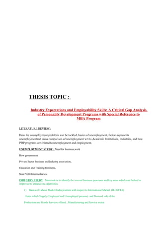THESIS TOPIC :
Industry Expectations and Employability Skills: A Critical Gap Analysis
of Personality Development Programs with Special Reference to
MBA Program
LITERATURE REVIEW :
How the unemployment problems can be tackled, basics of unemployment, factors represents
unemploymentand cross comparison of unemployment wrt to Academic Institutions, Industries, and how
PDP programs are related to unemployment and employment.
UNEMPLOYMENT STUDY: Need for business,work
How government
Private Sector business and Industry association,
Education and Training Institutes,
Non Profit Intermediaries.
INDUSTRY STUDY : Main task is to identify the internal business processes and key areas which can further be
improved to enhance its capabilities.
1) Basics of Labour Market India position with respect to International Market. (ILO,ICLS)
Under which Supply (Employed and Unemployed persons) and Demand side of the
Production and Goods Services offered , Manufacturing and Service sector.
 