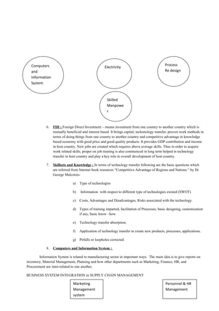 6. FDI : Foreign Direct Investment – means investment from one country to another country which is
mutually beneficial and interest based. It brings capital, techonology transfer, proven work methods in
terms of doing things from one country to another country and competitive advantage in knowledge
based economy with good price and good quality products. It provides GDP contribution and income
in host country. New jobs are created which requires above average skills. Thus in order to acquire
work related skills, proper on job training is also commenced in long term helped in technology
transfer in host country and play a key role in overall development of host country.
7. Skillsets and Knowledge : In terms of technology transfer following are the basic questions which
are referred from Internet book resources “Competitive Advantage of Regions and Nations “ by Dr
George Malcotsis-
a) Type of technologies
b) Information with respect to different type of technologies existed (SWOT)
c) Costs, Advantages and Disadvantages, Risks associated with the technology.
d) Types of training imparted, facilitation of Processes, basic designing, customization
if any, basic know –how.
e) Technology transfer absorption.
f) Application of technology transfer to create new products, processes, applications.
g) Pitfalls or loopholes corrected.
8. Computers and Information System :
Information System is related to manufacturing sector in important ways. The main idea is to give reports on
inventory, Material Management, Planning and how other departments such as Marketing, Finance, HR, and
Procurement are inter-related to one another.
BUSINESS SYSTEM INTEGRATION in SUPPLY CHAIN MANAGEMENT
ElectricityComputers
and
Information
System
Process
Re design
Marketing
Management
system
Personnel & HR
Management
Skilled
Manpowe
r
 