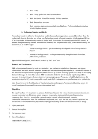3. Basic Maths
4. Basic Design, production plan, Inventory basics
5. Basic Machinery, Related Technology, skillsets associated
6. Basic Automation , processes
Basic education requires minimum high school diploma , Professional education include
technical diploma, degree.
10. Technology Transfer and R&D :
Technology transfer is defined as the technology used in the manufacturing products, technical know-how about the
product right from the designing part to final part. Technology transfer is limited to training of individuals and delivery
of services,support in other company,country or project work to strengthen the company position which can only be
possible through technology transfer. It also include machinery and equipment knowledge,toolkits,how machinery and
plants worked. It is of two types:
1. Direct Technology transfer : specific technology development linked through research
projects.
2. Indirect Technology transfer : exchange of knowledge through informal discussions,
publications, journals etc.
Eg Seimens building power plant in Russia,IBM set up R&D lab in India.
Research and Development:
R&D is important and required to create new technology and to absorb new technology for product and process
enhancements. The main problem associated with R&D of the Manufacturing,or Computers or Pharmaceutical sector is
that it required heavy investment ,equipments and the basic set up to create necessary system which helps in developing
the new technology. In most of the nations R&D investment is funded by private industry significantly and it is
important for productivity,growth, innovation ie new products,processes. 1% increase in R&D budget increases the
growth,innovation by 20% result conducted in a study under IMF working paper on manufacturing sector productivity.
India should focus on the R &D funding in Manufacturing,Service,Computers,Pharmaceutical,Retailing sectors for
overall country development and betterment at international level.
Electricity:
The objective of any power system is to generate electricityand transmit it to various locations minimize transmission
losses at economical rate. The power system comprises of generating stations,distribution and transmission,
consumers .Since electricity is required at various levels for example industries,domestic consumer
consumption,manufacturing plant. The load factor is analysed at every level, that how much power is generated and
how much it is consumed balancing the demand ,supply gap. Following are the conventional resources of energy :
1. Hydro power plant
2. Thermal power plant
3. Nuclear power plant
4. Gas/oil based plant.
HYDRO POWER PLANTS :
 