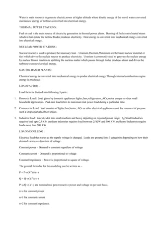 Water is main resource to generate electric power at higher altitude where kinetic energy of the stored water converted
mechanical energy of turbines converted into electrical energy.
THERMAL POWER STATIONS :
Fuel or coal is the main source of electricity generation in thermal power plants. Burning of fuel creates heated steam
which in turn rotate the turbine blades produces electricity. Heat energy is converted into mechanical energy converted
into electrical energy.
NUCLEAR POWER STATIONS :
Nuclear reactor is used to produce the necessary heat . Uranium,Thorium,Plutonium are the basic nuclear material or
fuel which drives the nuclear reactor to produce electricity. Uranium is commonly used to generate the nuclear energy
by nuclear fission reaction ie spilitting the nucleus matter which passes through boiler produces steam and drives the
turbines to create electrical energy.
GAS /OIL BASED PLANTS :
Chemical energy is converted into mechanical energy to produc electrical energy.Through internal combustion engine
energy is produced.
LOAD FACTOR –
Load factor is divided into following 3 parts :
1. Domestic Load : Load given by domestic appliances lights,fans,refrigerators, ACs,motor pumps or other small
household applicances. Peak real load refers to maximum real power load during a particular time.
2. Commercial Load: load consists of lights,fans,heater, ACs or other electrical appliances used for commercial purpose
such a shops,markets,office spaces.
3. Industrial load : load divided into small,medium and heavy depeding on required power range. Eg Small industries
requires load upto 25 KW ,medium industries requires load between 25 KW and 100 KW and heavy industries require
loads more than 500 KW
LOAD MODELLING :
Electrical load that varies as the supply voltage is changed. Loads are grouped into 3 categories depending on how their
demand varies as a function of voltage .
Constant power – Demand is constant regardless of voltage
Constant current – Demand is proportional to voltage
Constant Impedance – Power is proportional to square of voltage.
The general formulae for this modeling can be written as –
P = P~o(V/Vo)~ n
Q = Q~o(V/Vo)~n
P~o,Q~o,V~o are nominal real power,reactive power and voltage on per unit basis.
n=o for constant power
n=1 for constant current
n=2 for constant impedance.
 