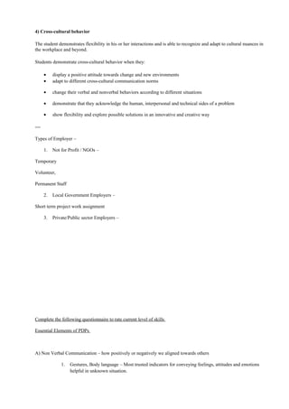 4) Cross-cultural behavior
The student demonstrates flexibility in his or her interactions and is able to recognize and adapt to cultural nuances in
the workplace and beyond.
Students demonstrate cross-cultural behavior when they:
• display a positive attitude towards change and new environments
• adapt to different cross-cultural communication norms
• change their verbal and nonverbal behaviors according to different situations
• demonstrate that they acknowledge the human, interpersonal and technical sides of a problem
• show flexibility and explore possible solutions in an innovative and creative way
==
Types of Employer –
1. Not for Profit / NGOs –
Temporary
Volunteer,
Permanent Staff
2. Local Government Employers –
Short term project work assignment
3. Private/Public sector Employers –
Complete the following questionnaire to rate current level of skills
Essential Elements of PDPs
A) Non Verbal Communication – how positively or negatively we aligned towards others
1. Gestures, Body language – Most trusted indicators for conveying feelings, attitudes and emotions
helpful in unknown situation.
 