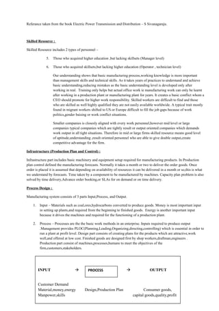 Referance taken from the book Electric Power Transmission and Distribution – S Sivanagaraju.
Skilled Resource :
Skilled Resource includes 2 types of personnel –
5. Those who acquired higher education ,but lacking skillsets (Manager level)
6. Those who acquired skillsets,but lacking higher education (Operator , technician level)
Our understanding shows that basic manufacturing process,working knowledge is more important
than management skills and technical skills. As it takes years of practices to understand and achieve
basic understanding,reducing mistakes as the basic understanding level is developed only after
working in real. Training only helps but actual office work ie manufacturing work can only be learnt
after working in a production plant or manufacturing plant for years. It creates a basic conflict whom a
CEO should promote for higher work responsibility. Skilled workers are difficult to find and those
who are skilled as well highly qualified they are not easily available worldwide. A typical trait mostly
found in migrant workers shifted to US or Europe difficult to fill the job gaps because of work
politics,gender baising or work conflict situations.
Smaller companies is closesly aligned with every work personnel,however mid level or large
companies typical companies which are tightly result or output oriented companies which demands
work output in all tight situations. Therefore in mid or large firms skilled resource means good level
of aptitude,understanding ,result oriented personnel who are able to give double output,create
competitive advantage for the firm.
Infrastructure (Production Plan and Control) :
Infrastructure part includes basic machinery and equipment setup required for manufacturing products. In Production
plan control defined the manufacturing forecasts. Normally it takes a month or two to deliver the order goods. Once
order is placed it is assumed that depending on availability of resources it can be delivered in a month or so,this is what
we understand by forecasts. Time taken by a component to be manufactured by machines. Capacity plan problem is also
solved by time delivery,Advance order booking,or SLAs for on demand or on time delivery.
Process Design :
Manufacturing system consists of 3 parts Input,Process, and Output.
1. Input – Materials such as coal,ores,hydrocarbons converted to produce goods. Money is most important input
in setting up plants,and required from the beginning to finished goods. Energy is another important input
because it drives the machines and required for the functioning of a production plant.
2. Process – Processes are the the basic work methods in an enterprise. Inputs required to produce output
.Management provides PLOC(Planning,Leading,Organizing,directing,controlling) which is essential in order to
run a plant at profit level. Design part consists of creating plans for the products which are attractive,work
well,and offered at low cost. Finished goods are designed first by shop workers,draftman,engineers .
Production part consist of machines,processes,humans to meet the objectives of the
firm,customers,stakeholders.
INPUT   OUTPUT
Customer Demand
Material,money,energy Design,Production Plan Consumer goods,
Manpower,skills capital goods,quality,profit
PROCESS
 