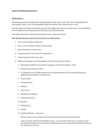 Factors for Manufacturing growth :
Service Sector - :
Manufacturing sector has complementary growth and effects on the service sector. We will try to understand in the
sector specific content. How the interoperability defines the relation of the associated sector as well.
Consumer goods and Textiles increased the growth in the retailing sector ,and its associated service sector is defined by
the value added services,nature,preference of the buyers,their likes and dislikes.
Automobile sector leads to the growth of the Service centres, repair,wear and tear
Basic Research Questions related to Service Sector wrt to Indian Market :
1. Service sector related to employment
2. How is a service industry related to Country growth
3. Basics framework of service sector
4. Existing and future service sector new opportunities.
5. Value proposition of the service sector.
6. Different technologies and business models used in the existing service industry.
1. Basic Business Model involves the basic parameters of the Service Industry / sector-
2. Product,service,information flows,
3. IT and Internet service ,Mobile internet service (wireless network),Core Services(main businesses),
Support Services (addition to main business)
4. Travel,Tourism
5. Financial Service
6. Banking
7. Legal service
8. Management Consulting
9. Professional Services
10. Education
11. Health Service
12. Airlines
13. Hotel,Bars,Restrauts – food service
Business model of service industry requires local culture,taste,cuisine,service and delivery.
Types of services important for the global economy , it comes under Tertiary sector of economy which
includes hotel,transport,storate,communication,banking,insurance,real estate,public administration,they are
also called service activites.
 