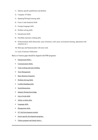 1) Industry specific qualification and skillsets
2) Computer /IT Skills
3) Speaking/Writing/Listening skills
4) Focus A and Analytical skills
5) Foreign Langauge skills
6) Problem solving skills
7) Interpersonal skills
8) Flexibility and team working skills
9) Professionalism skills (Dresscode, sense of humour, work sense, environment learning, adjustment with
situations etc )
10) More pay and financial perks with extra work.
11) Lack of interests/ Enthusiasm
Basic or Various gaps should be aligned with PDP programs:
 Interpersonal Skills :
 Communication Skills:
 Team working and team building
 Time Management
 Basic Business Etiquettes
 Problem Solving Skills
 Conflict Handling skills
 Social Interactions
 Industry Domain knowledge
 Line of work skills
 Ability to think skills
 Language skills
 Management skills
 ICT skill development module
 Sector specific development programs.
 Charity program and charity basics .
 