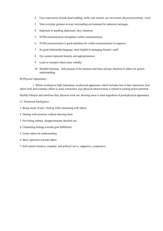 2. Face expressions include head nodding, smile, sad, neutral, eye movement, physical proximity, voice.
3. Note everyday gestures in your surrounding environment for unknown messages.
4. Important in handling diplomatic ,dicy situations
5. NVM communication strengthens verbal communication.
6. NVM communication is good substitute for verbal communication in negation.
7. Its good relationship language, more helpful in managing female’s staff.
8. Eye contact represent honesty and appropriateness
9. Learn to interpret others none verbally.
10. Mindful listening – fully present at the moment and listen and pay attention to others for greater
understanding.
B) Physical Appearance –
1. Whole world gives high importance on physical appearance which includes face to face interaction, how
others look and evaluates others as some researchers says physical attractiveness is related to earning power potential.
Healthy lifestyle and nutritious diet, physical work out, dressing sense is main ingredient of good physical appearance.
C) Emotional Intelligence –
1. Being aware of one’s feeling while interacting with others.
2. Dealing with emotions without showing them
3. Not letting setback, disappointments derailed you
4. Channeling feelings towards goal fulfillment
5. Listen others for understanding
6. Show optimism towards others.
7. Self control initiative, empathy, and political savvy, supportive, cooperative.
 