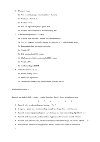 6. IT security issues
1) Why is security a major concern in all over the world
2) What does a firewall do
3) What are viruses ,
4) How can organization protect against them
5) What are major component of disaster recovery plan
7. IT and business processes (ERP,CRM)
1) Which is more important – business process or technology
2) Why is it important to consider business process design in IT implementation project
3) Basic tasks defined in a process completion
4) What is ERP
5) Risk associated with ERP projects
6) Challenges involved in vendor supplied ERP projects
7) What is CRM
8) Attributes of a good CRM
8. Online Information Services
1) Internet banking service
2) Mobile banking services
3) Train tickets, hotel booking, online order for goods and services
Managing Information =
Research and Analysis skills – Always Usually Sometimes Rarely Never Needs improvement
6 5 4 3 2 1
1. Research helps in understanding new learning. T or F
2. It required a greater level of understanding, in depth knowledge about a particular topic.
3. Research is searching again and again to know the basics and clear understanding of problem T or F
4. Research guide provides the guidance on thinking processes for successful research outcomes
5. Research work is tedious work ,which consumes lots of time and efforts, yet not outcome is fixed – T or F
6. Search articles, information through internet ,library, learn to collect important information
7.
 