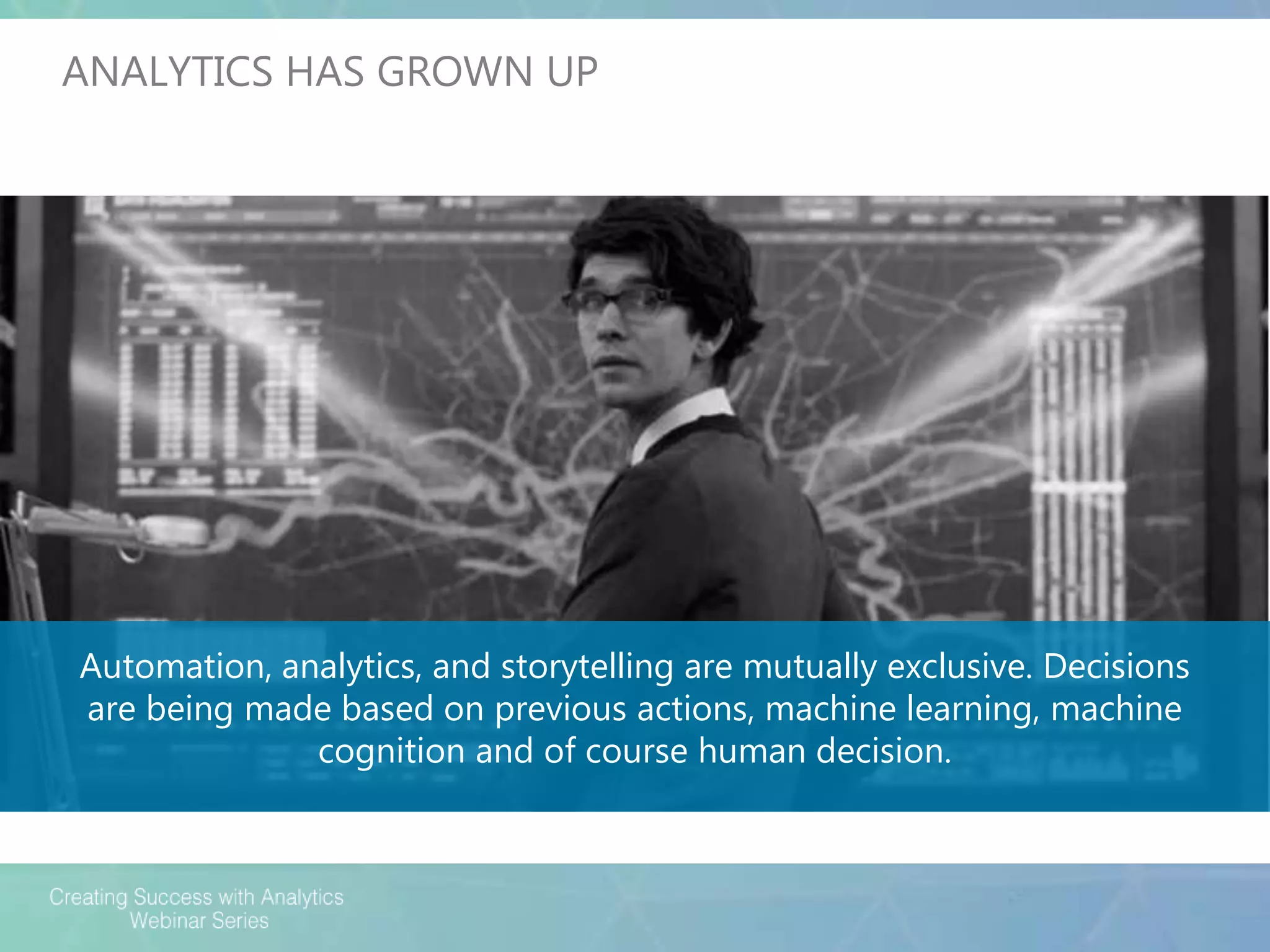ANALYTICS HAS GROWN UP
Automation, analytics, and storytelling are mutually exclusive. Decisions
are being made based on previous actions, machine learning, machine
cognition and of course human decision.
 