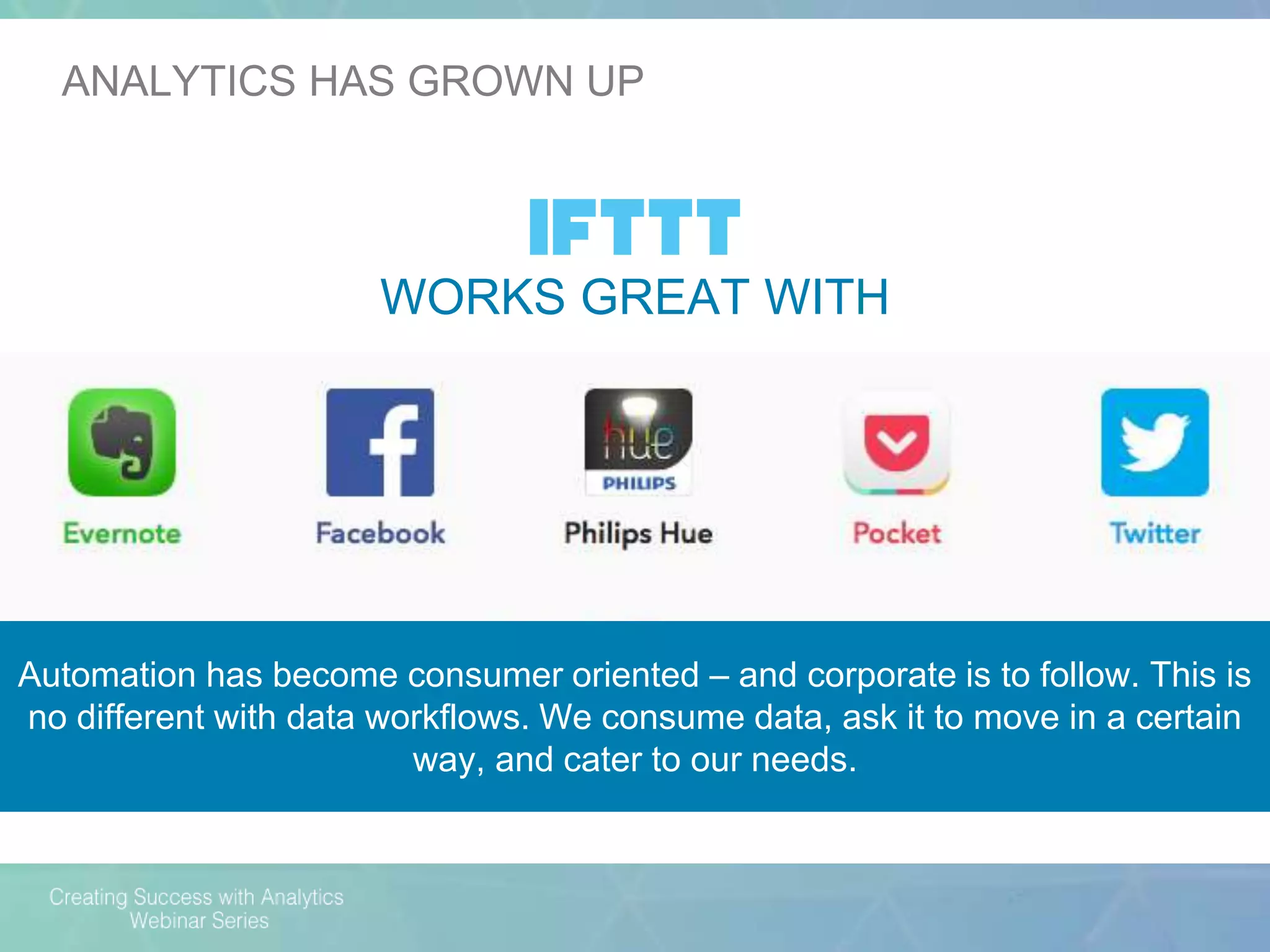 Automation has become consumer oriented – and corporate is to follow. This is
no different with data workflows. We consume data, ask it to move in a certain
way, and cater to our needs.
WORKS GREAT WITH
ANALYTICS HAS GROWN UP
 