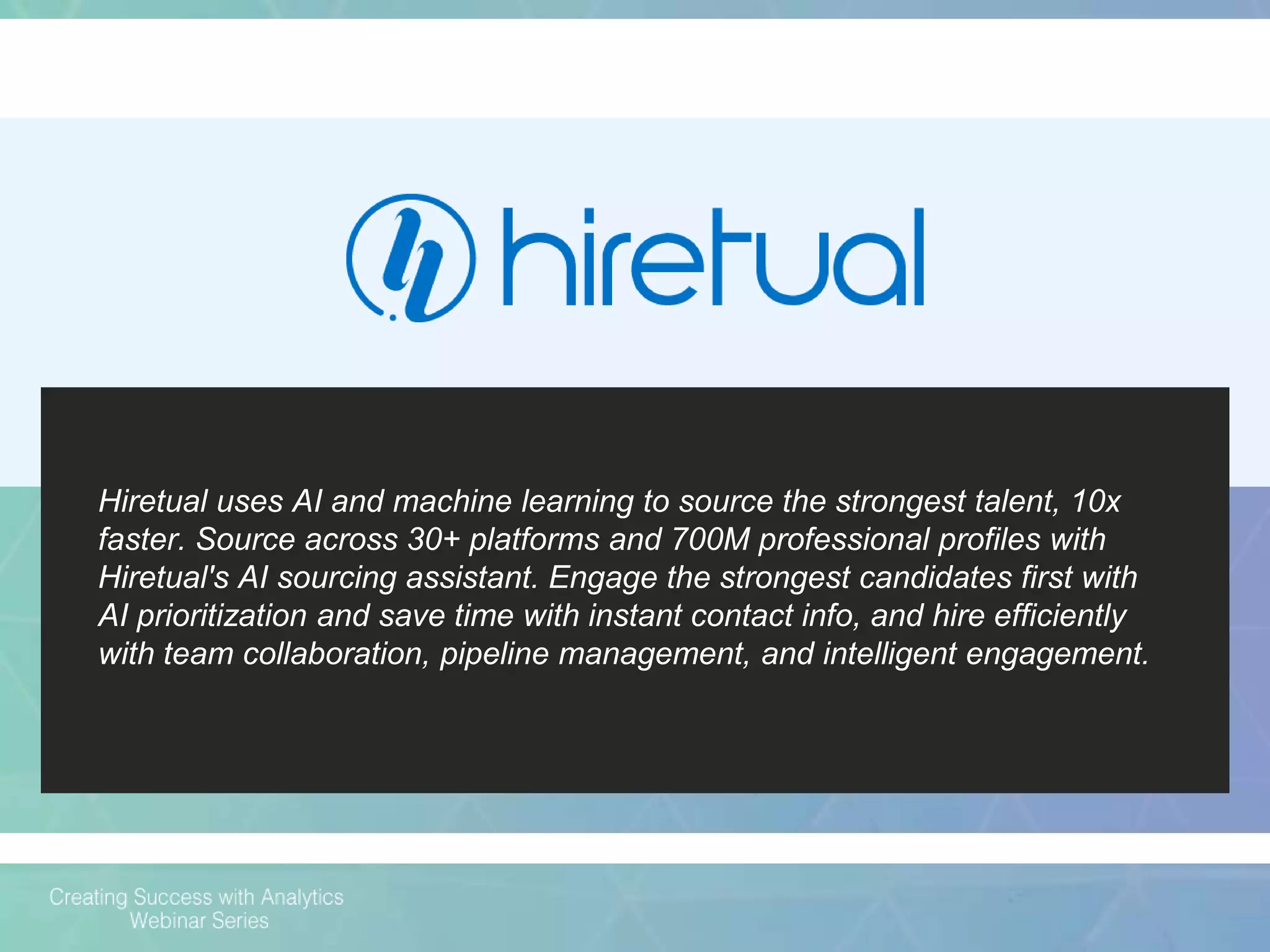 Hiretual uses AI and machine learning to source the strongest talent, 10x
faster. Source across 30+ platforms and 700M professional profiles with
Hiretual's AI sourcing assistant. Engage the strongest candidates first with
AI prioritization and save time with instant contact info, and hire efficiently
with team collaboration, pipeline management, and intelligent engagement.
 