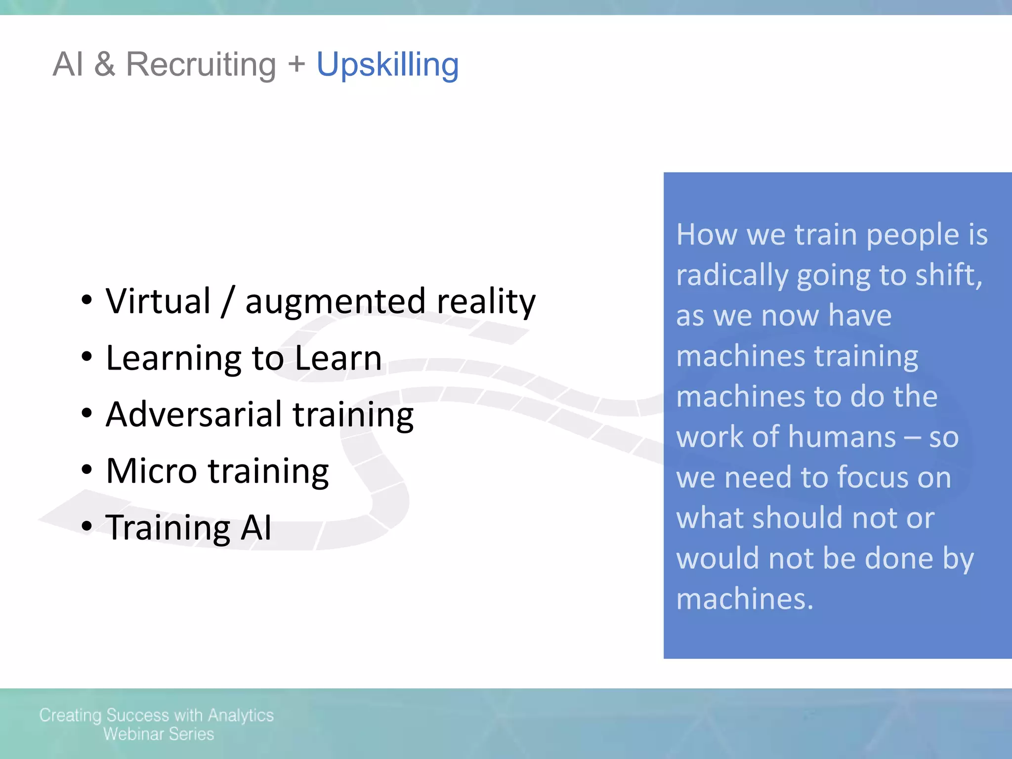 AI & Recruiting + Upskilling
How we train people is
radically going to shift,
as we now have
machines training
machines to do the
work of humans – so
we need to focus on
what should not or
would not be done by
machines.
• Virtual / augmented reality
• Learning to Learn
• Adversarial training
• Micro training
• Training AI
 