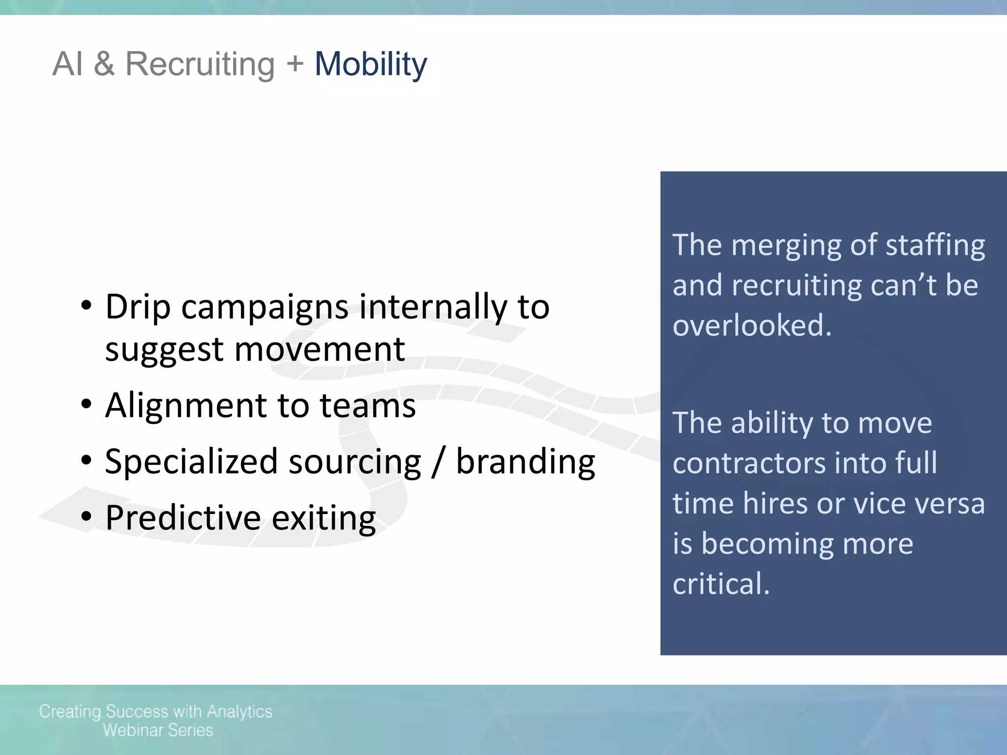 AI & Recruiting + Mobility
The merging of staffing
and recruiting can’t be
overlooked.
The ability to move
contractors into full
time hires or vice versa
is becoming more
critical.
• Drip campaigns internally to
suggest movement
• Alignment to teams
• Specialized sourcing / branding
• Predictive exiting
 