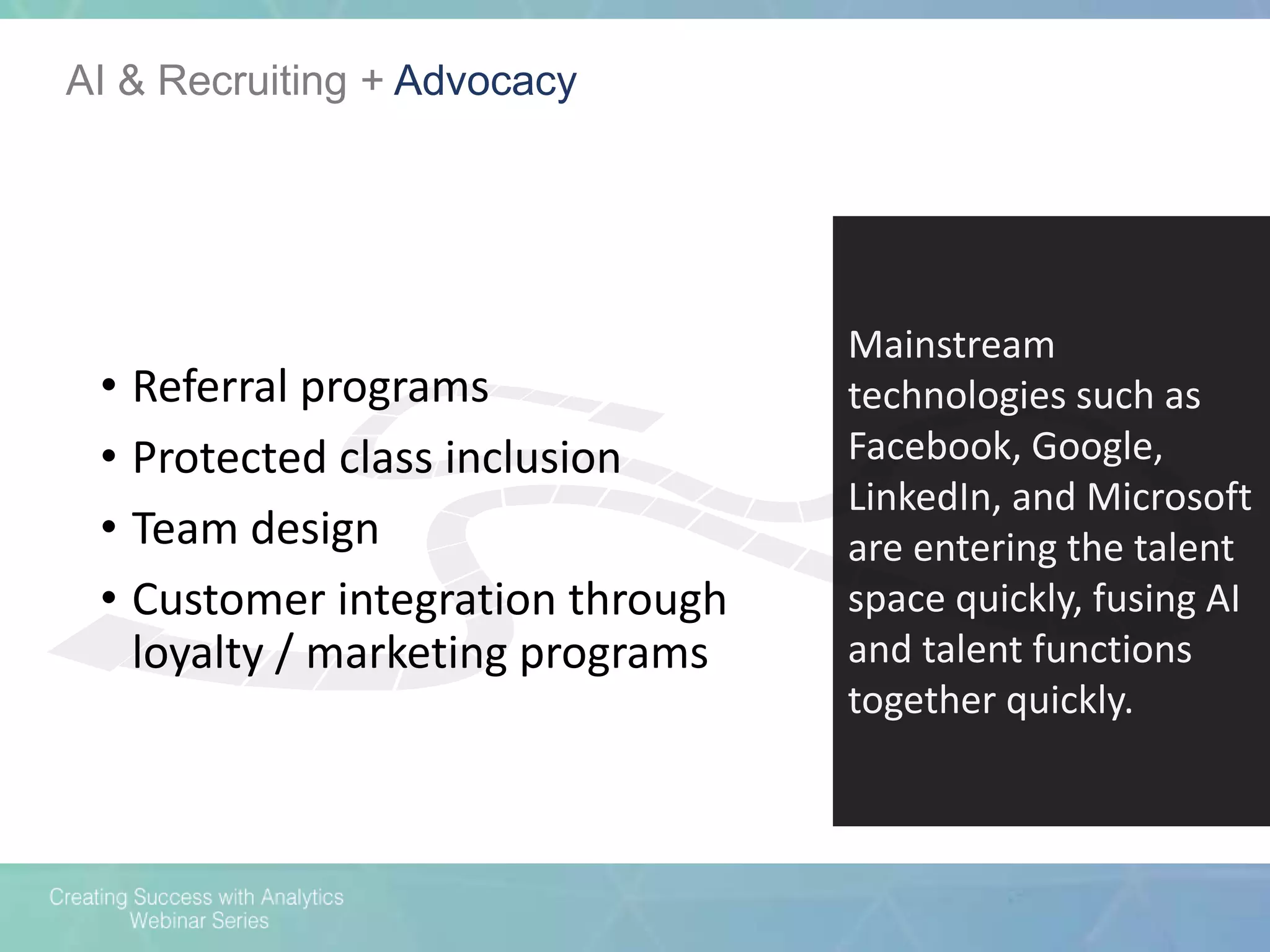 AI & Recruiting + Advocacy
Mainstream
technologies such as
Facebook, Google,
LinkedIn, and Microsoft
are entering the talent
space quickly, fusing AI
and talent functions
together quickly.
• Referral programs
• Protected class inclusion
• Team design
• Customer integration through
loyalty / marketing programs
 