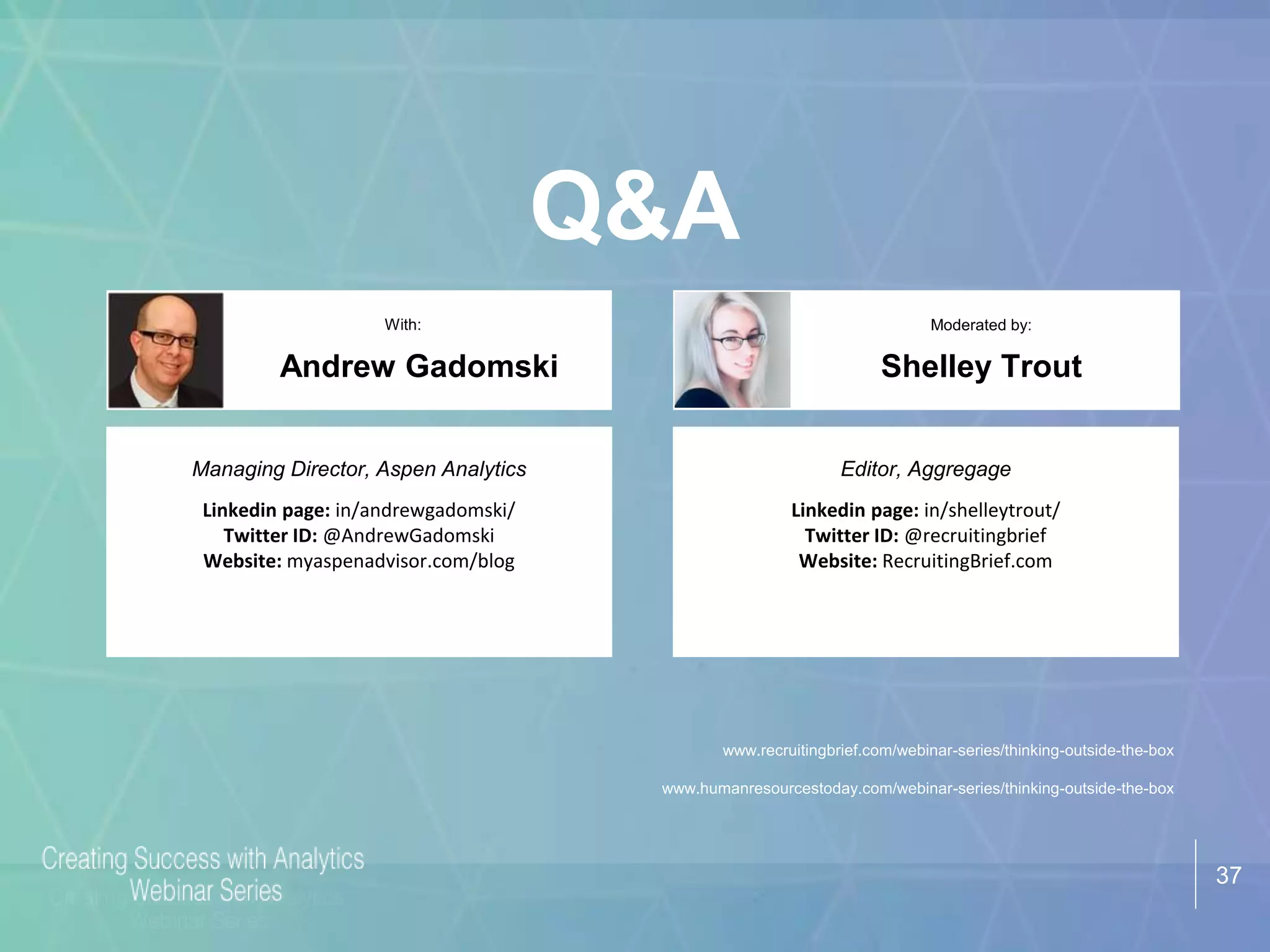 37
Q&A
Shelley Trout
With: Moderated by:
Managing Director, Aspen Analytics
Linkedin page: in/andrewgadomski/
Twitter ID: @AndrewGadomski
Website: myaspenadvisor.com/blog
Andrew Gadomski
Editor, Aggregage
Linkedin page: in/shelleytrout/
Twitter ID: @recruitingbrief
Website: RecruitingBrief.com
www.recruitingbrief.com/webinar-series/thinking-outside-the-box
www.humanresourcestoday.com/webinar-series/thinking-outside-the-box
 
