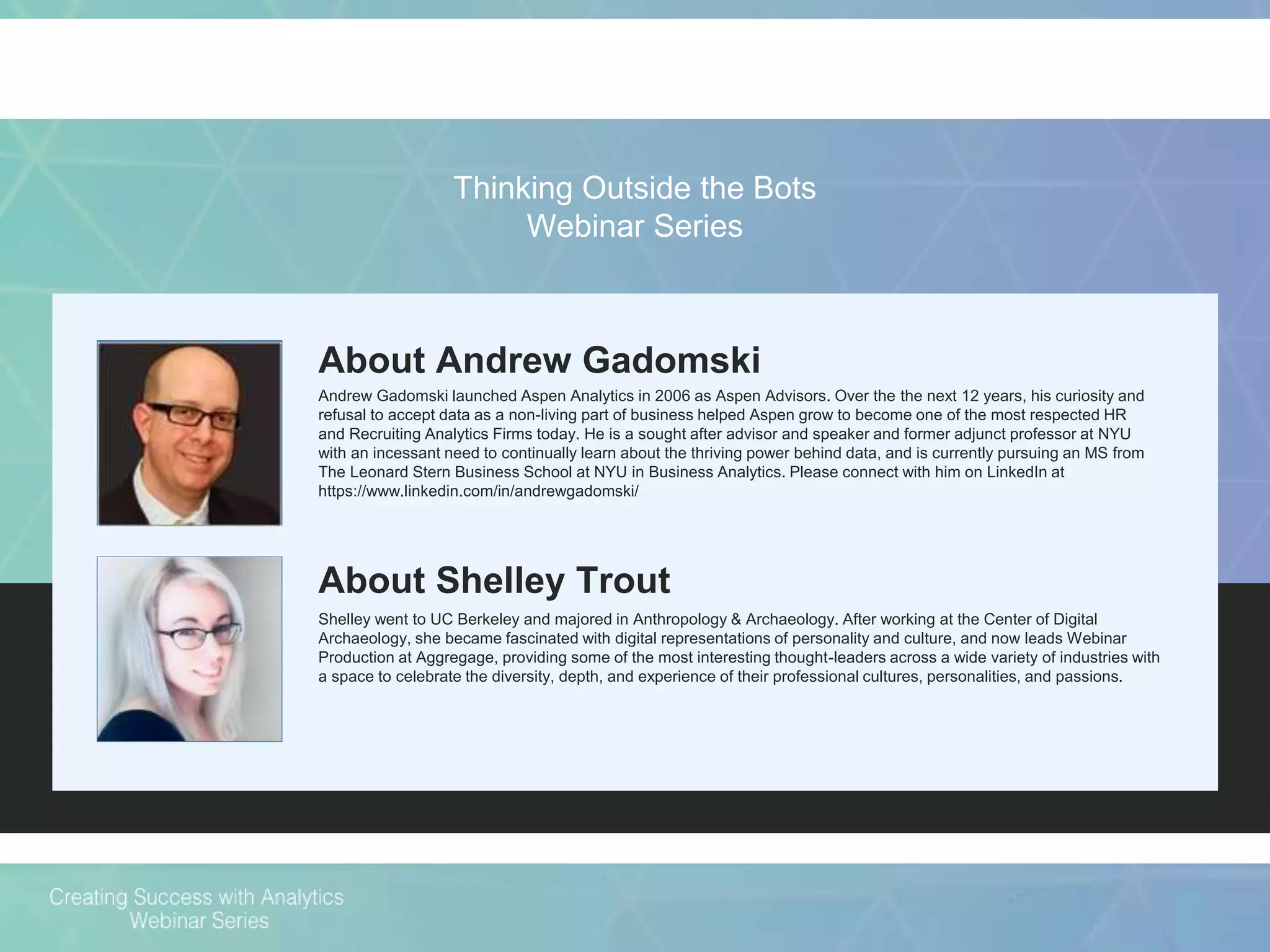 About Andrew Gadomski
Andrew Gadomski launched Aspen Analytics in 2006 as Aspen Advisors. Over the the next 12 years, his curiosity and
refusal to accept data as a non-living part of business helped Aspen grow to become one of the most respected HR
and Recruiting Analytics Firms today. He is a sought after advisor and speaker and former adjunct professor at NYU
with an incessant need to continually learn about the thriving power behind data, and is currently pursuing an MS from
The Leonard Stern Business School at NYU in Business Analytics. Please connect with him on LinkedIn at
https://www.linkedin.com/in/andrewgadomski/
About Shelley Trout
Shelley went to UC Berkeley and majored in Anthropology & Archaeology. After working at the Center of Digital
Archaeology, she became fascinated with digital representations of personality and culture, and now leads Webinar
Production at Aggregage, providing some of the most interesting thought-leaders across a wide variety of industries with
a space to celebrate the diversity, depth, and experience of their professional cultures, personalities, and passions.
Thinking Outside the Bots
Webinar Series
 
