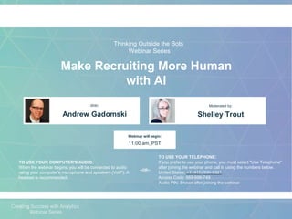Make Recruiting More Human
with AI
Andrew Gadomski Shelley Trout
With: Moderated by:
TO USE YOUR COMPUTER'S AUDIO:
When the webinar begins, you will be connected to audio
using your computer's microphone and speakers (VoIP). A
headset is recommended.
Webinar will begin:
11:00 am, PST
TO USE YOUR TELEPHONE:
If you prefer to use your phone, you must select "Use Telephone"
after joining the webinar and call in using the numbers below.
United States: +1 (415) 930-5321
Access Code: 669-696-749
Audio PIN: Shown after joining the webinar
--OR--
Thinking Outside the Bots
Webinar Series
 
