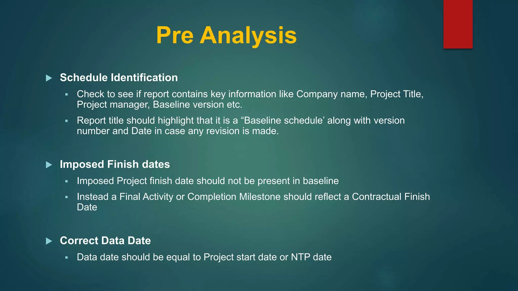 Pre Analysis
 Schedule Identification
 Check to see if report contains key information like Company name, Project Title,
Project manager, Baseline version etc.
 Report title should highlight that it is a “Baseline schedule’ along with version
number and Date in case any revision is made.
 Imposed Finish dates
 Imposed Project finish date should not be present in baseline
 Instead a Final Activity or Completion Milestone should reflect a Contractual Finish
Date
 Correct Data Date
 Data date should be equal to Project start date or NTP date
 