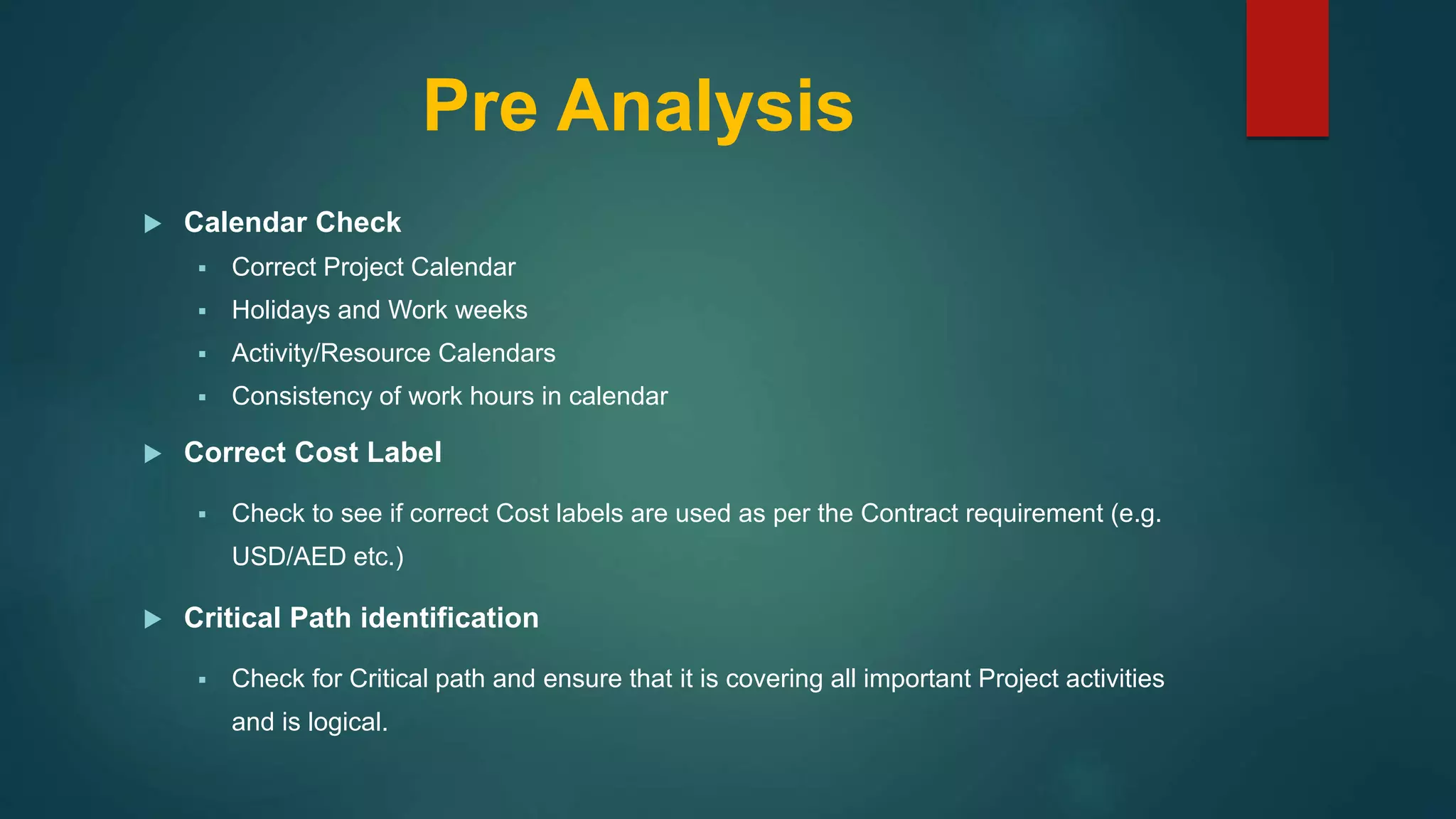 Pre Analysis
 Calendar Check
 Correct Project Calendar
 Holidays and Work weeks
 Activity/Resource Calendars
 Consistency of work hours in calendar
 Correct Cost Label
 Check to see if correct Cost labels are used as per the Contract requirement (e.g.
USD/AED etc.)
 Critical Path identification
 Check for Critical path and ensure that it is covering all important Project activities
and is logical.
 