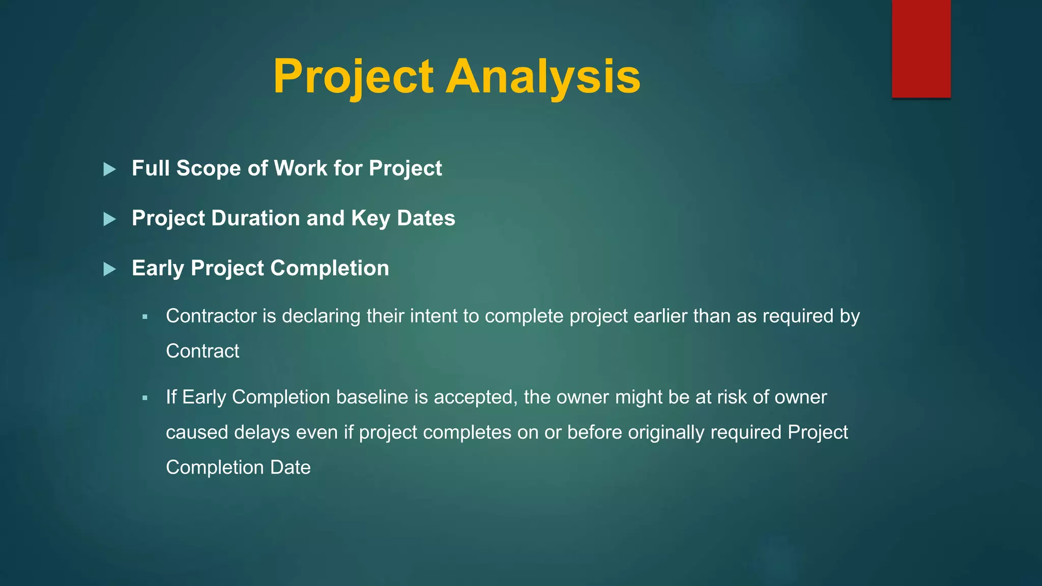 Project Analysis
 Full Scope of Work for Project
 Project Duration and Key Dates
 Early Project Completion
 Contractor is declaring their intent to complete project earlier than as required by
Contract
 If Early Completion baseline is accepted, the owner might be at risk of owner
caused delays even if project completes on or before originally required Project
Completion Date
 