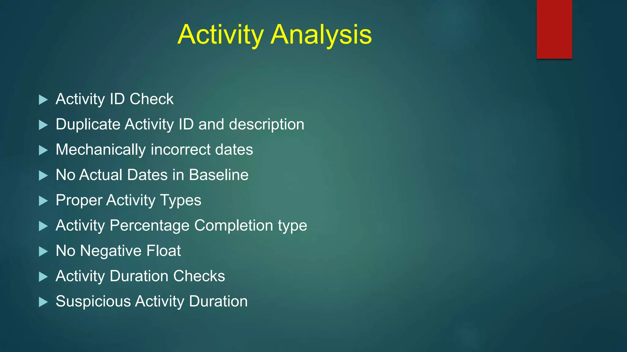 Activity Analysis
 Activity ID Check
 Duplicate Activity ID and description
 Mechanically incorrect dates
 No Actual Dates in Baseline
 Proper Activity Types
 Activity Percentage Completion type
 No Negative Float
 Activity Duration Checks
 Suspicious Activity Duration
 