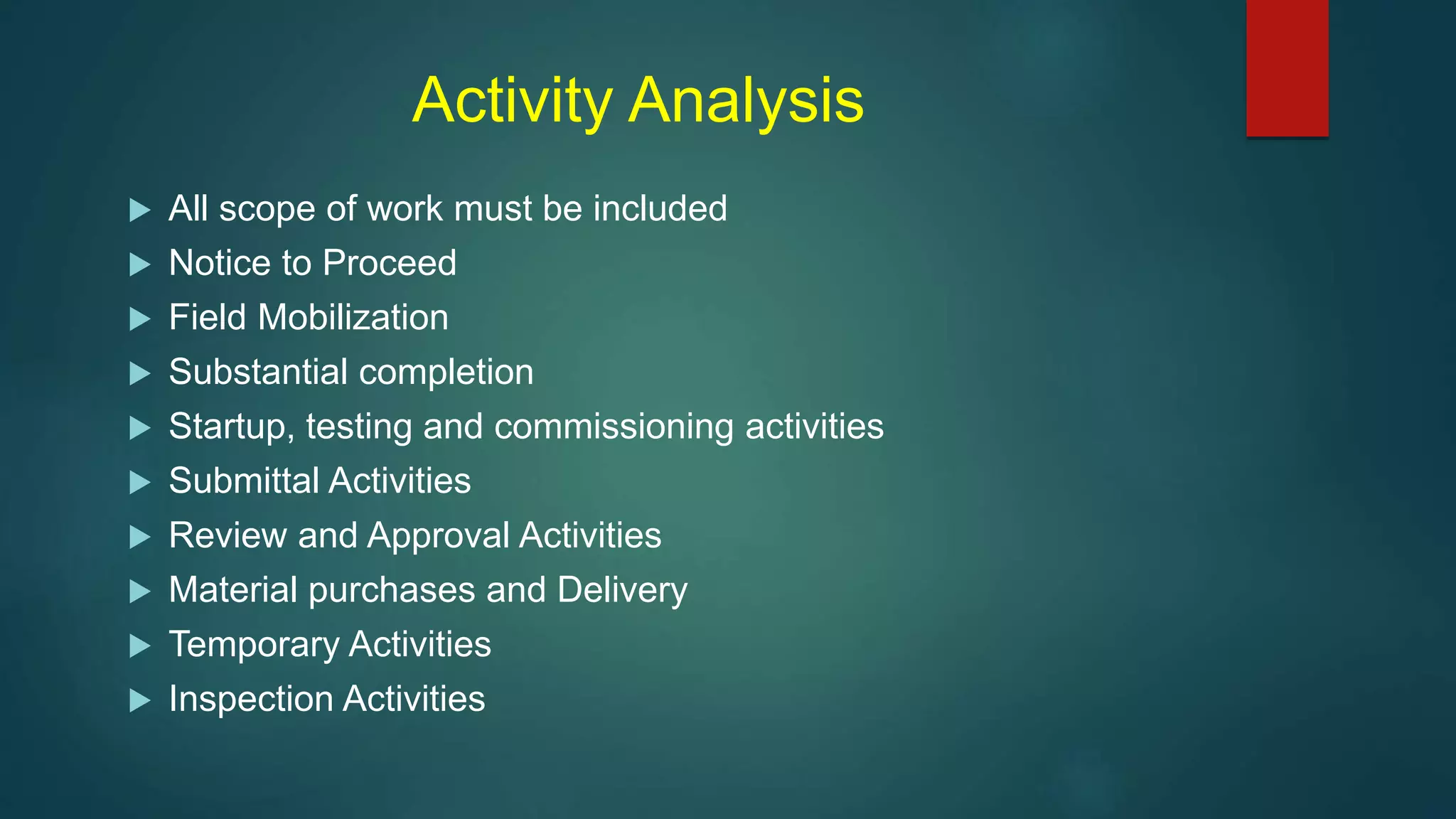 Activity Analysis
 All scope of work must be included
 Notice to Proceed
 Field Mobilization
 Substantial completion
 Startup, testing and commissioning activities
 Submittal Activities
 Review and Approval Activities
 Material purchases and Delivery
 Temporary Activities
 Inspection Activities
 