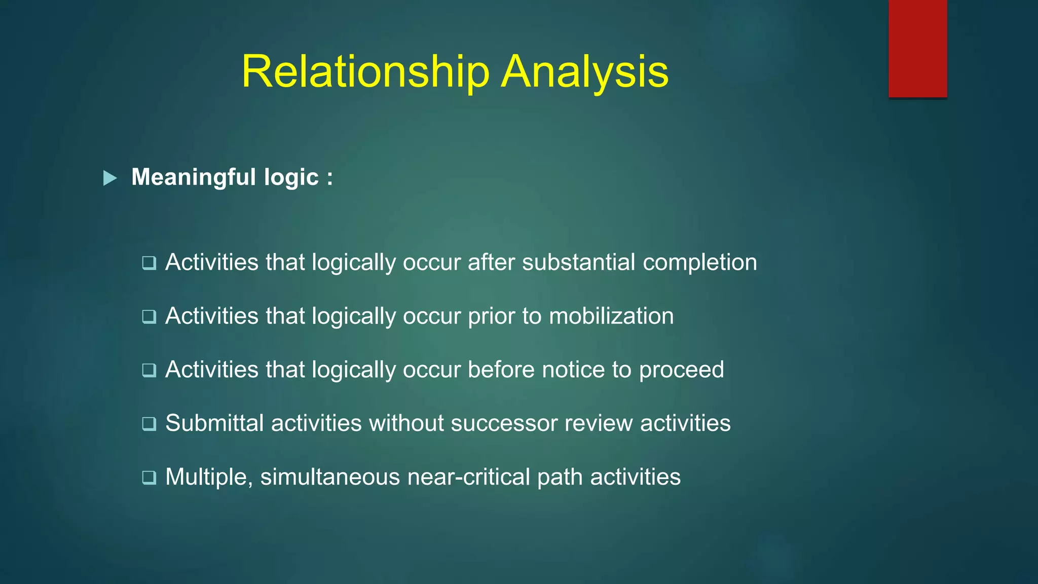 Relationship Analysis
 Meaningful logic :
 Activities that logically occur after substantial completion
 Activities that logically occur prior to mobilization
 Activities that logically occur before notice to proceed
 Submittal activities without successor review activities
 Multiple, simultaneous near-critical path activities
 