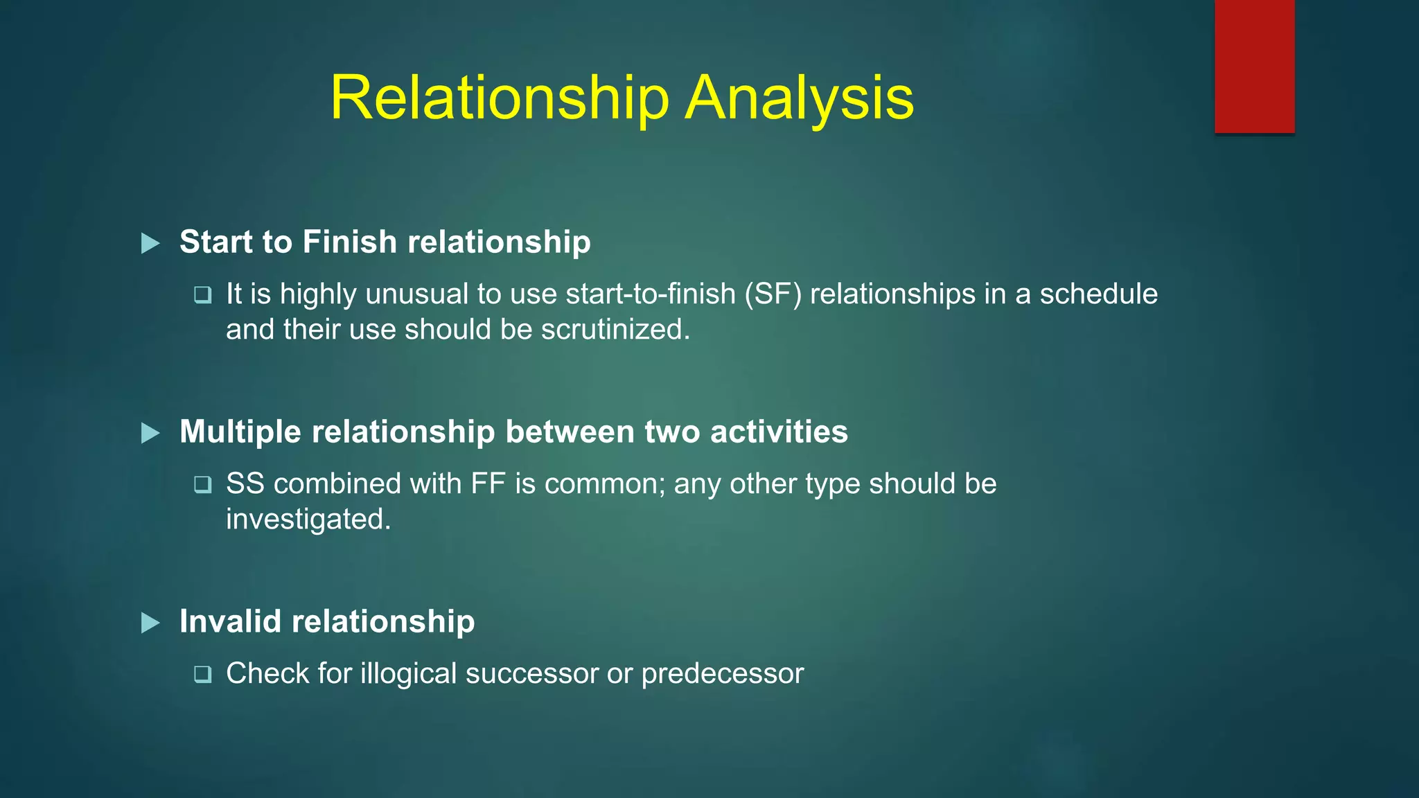 Relationship Analysis
 Start to Finish relationship
 It is highly unusual to use start-to-finish (SF) relationships in a schedule
and their use should be scrutinized.
 Multiple relationship between two activities
 SS combined with FF is common; any other type should be
investigated.
 Invalid relationship
 Check for illogical successor or predecessor
 