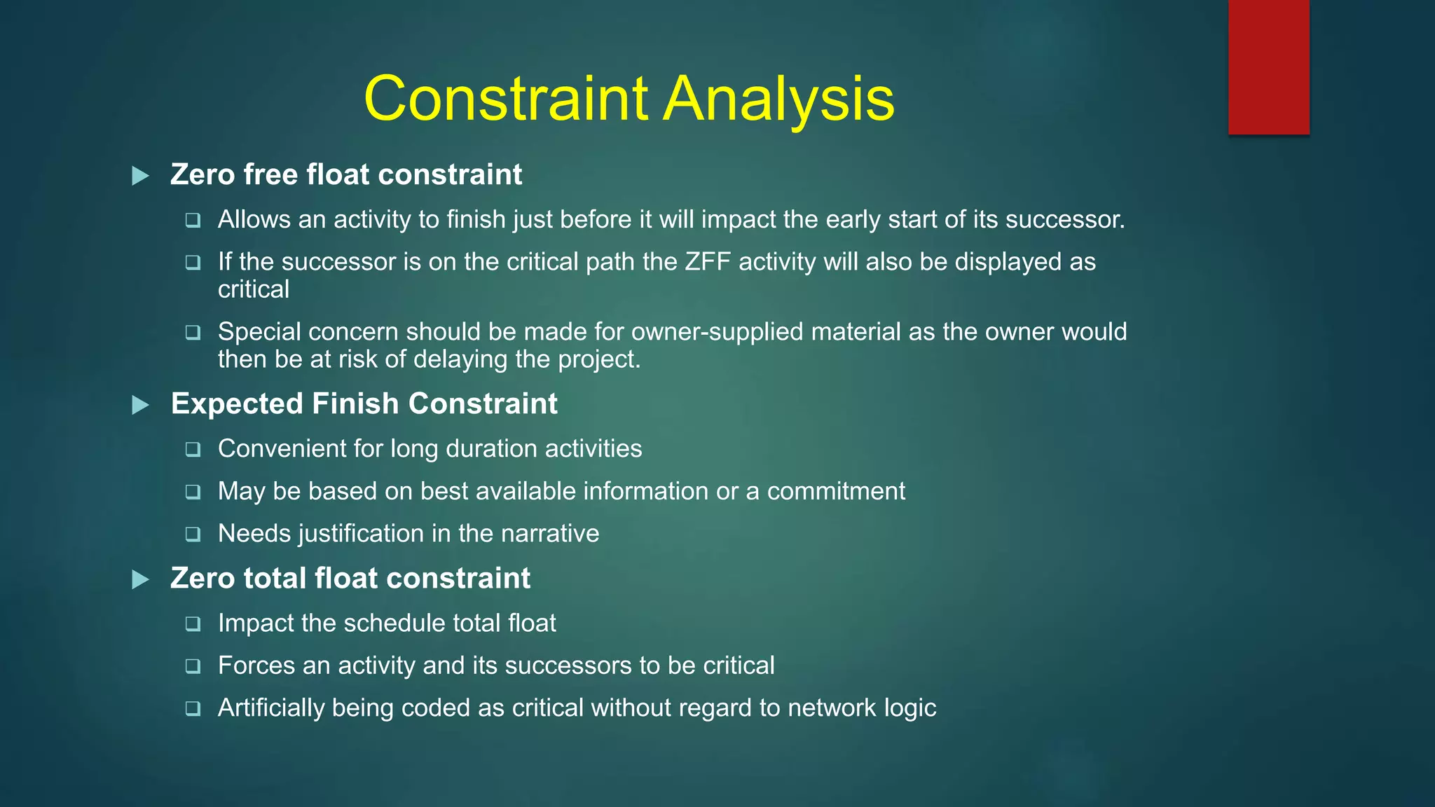 Constraint Analysis
 Zero free float constraint
 Allows an activity to finish just before it will impact the early start of its successor.
 If the successor is on the critical path the ZFF activity will also be displayed as
critical
 Special concern should be made for owner-supplied material as the owner would
then be at risk of delaying the project.
 Expected Finish Constraint
 Convenient for long duration activities
 May be based on best available information or a commitment
 Needs justification in the narrative
 Zero total float constraint
 Impact the schedule total float
 Forces an activity and its successors to be critical
 Artificially being coded as critical without regard to network logic
 