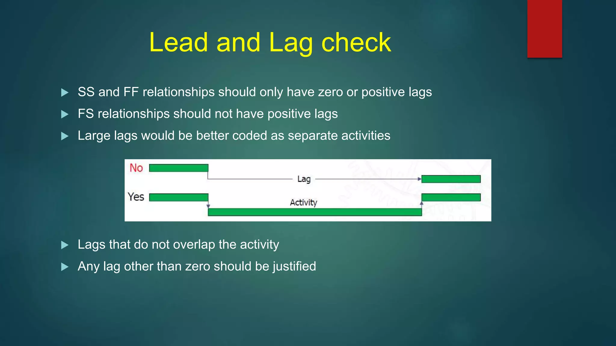 Lead and Lag check
 SS and FF relationships should only have zero or positive lags
 FS relationships should not have positive lags
 Large lags would be better coded as separate activities
 Lags that do not overlap the activity
 Any lag other than zero should be justified
 