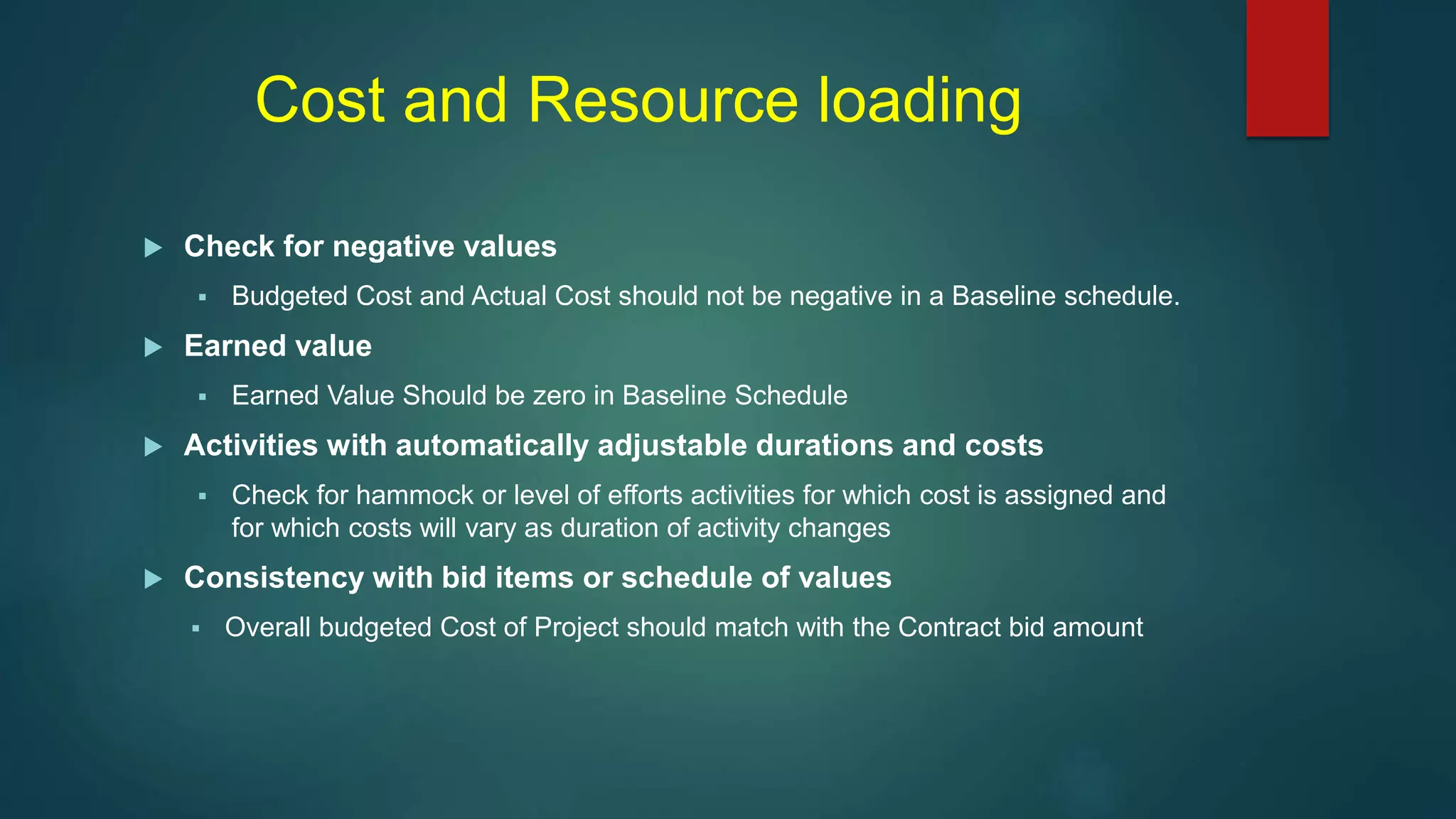 Cost and Resource loading
 Check for negative values
 Budgeted Cost and Actual Cost should not be negative in a Baseline schedule.
 Earned value
 Earned Value Should be zero in Baseline Schedule
 Activities with automatically adjustable durations and costs
 Check for hammock or level of efforts activities for which cost is assigned and
for which costs will vary as duration of activity changes
 Consistency with bid items or schedule of values
 Overall budgeted Cost of Project should match with the Contract bid amount
 