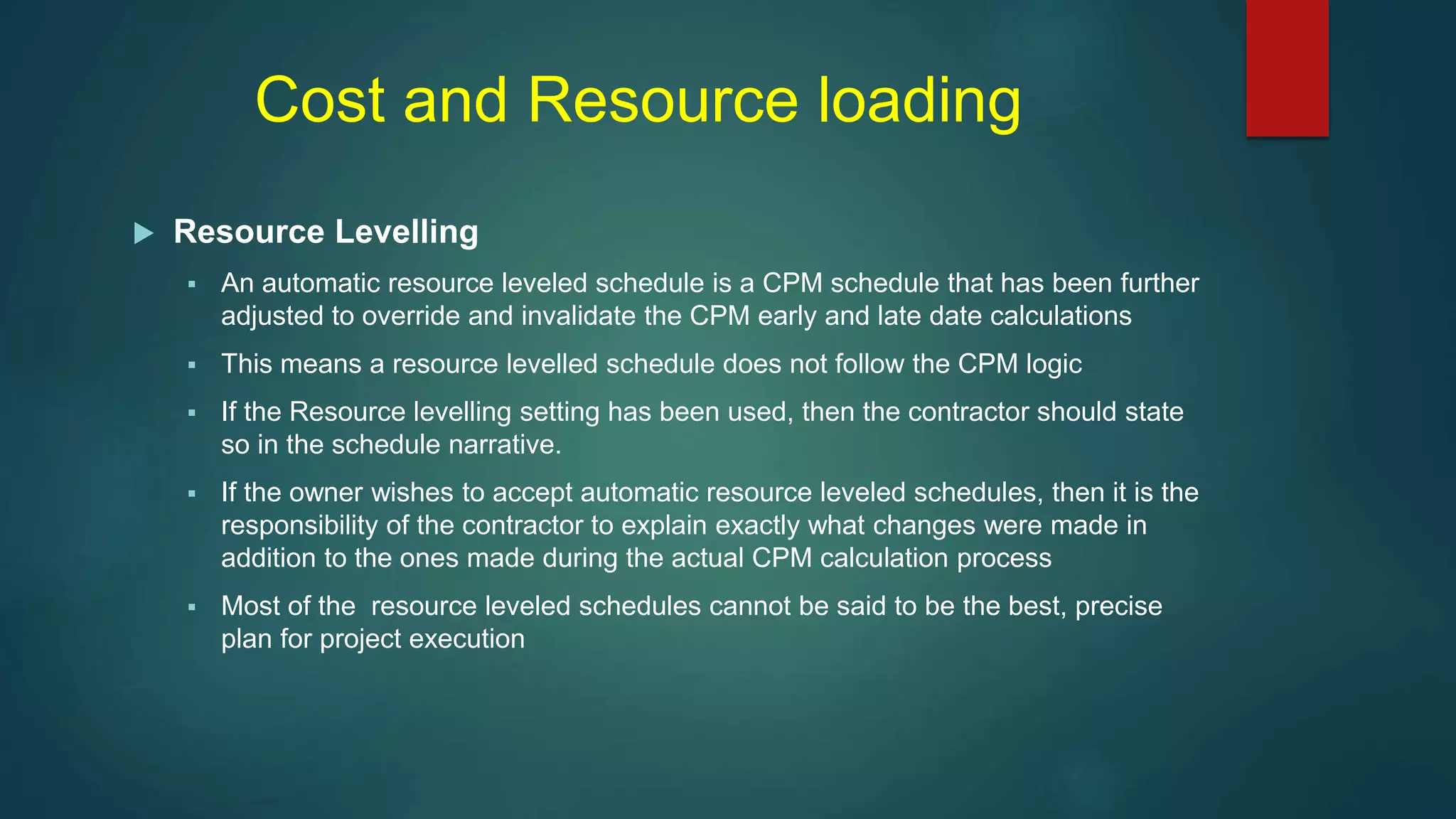Cost and Resource loading
 Resource Levelling
 An automatic resource leveled schedule is a CPM schedule that has been further
adjusted to override and invalidate the CPM early and late date calculations
 This means a resource levelled schedule does not follow the CPM logic
 If the Resource levelling setting has been used, then the contractor should state
so in the schedule narrative.
 If the owner wishes to accept automatic resource leveled schedules, then it is the
responsibility of the contractor to explain exactly what changes were made in
addition to the ones made during the actual CPM calculation process
 Most of the resource leveled schedules cannot be said to be the best, precise
plan for project execution
 