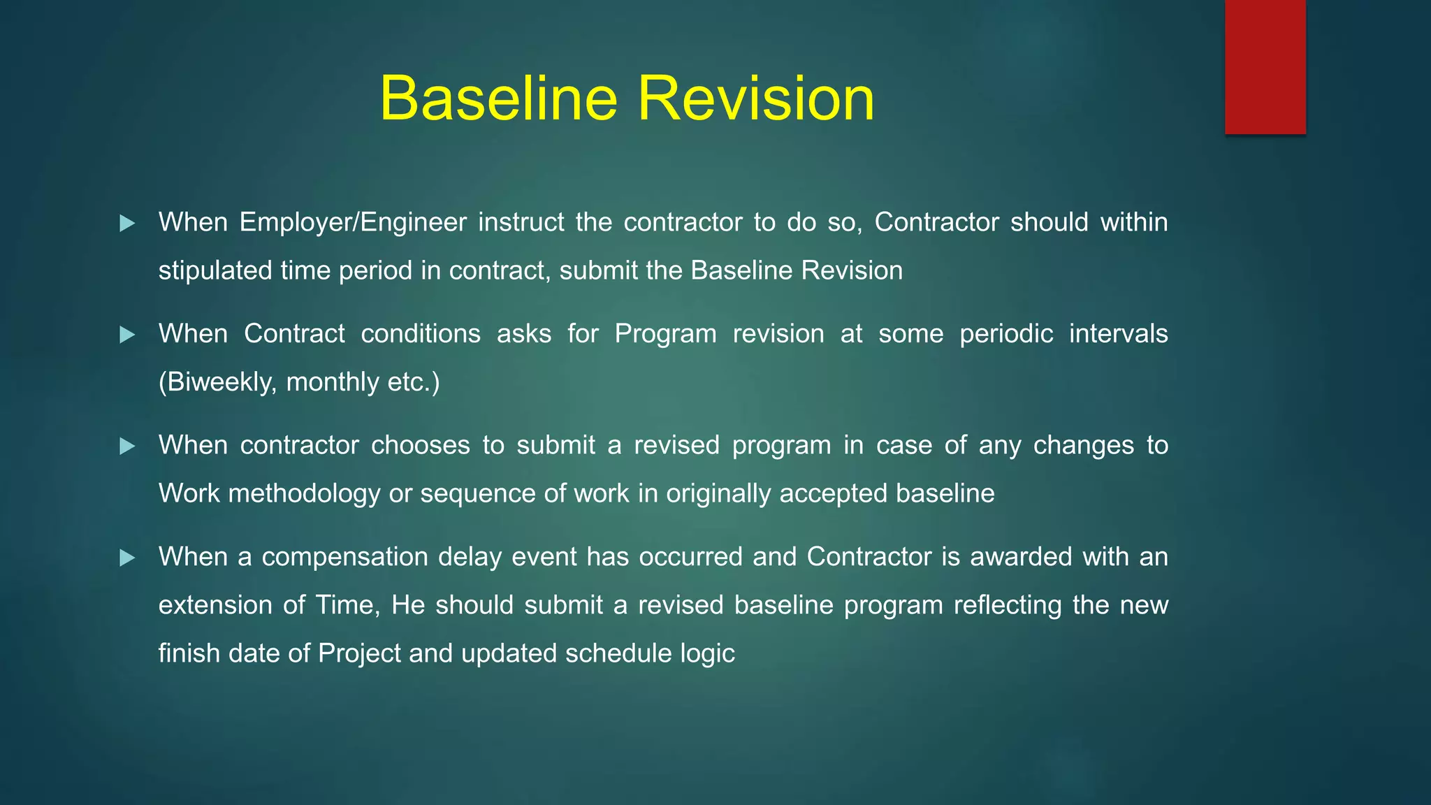 Baseline Revision
 When Employer/Engineer instruct the contractor to do so, Contractor should within
stipulated time period in contract, submit the Baseline Revision
 When Contract conditions asks for Program revision at some periodic intervals
(Biweekly, monthly etc.)
 When contractor chooses to submit a revised program in case of any changes to
Work methodology or sequence of work in originally accepted baseline
 When a compensation delay event has occurred and Contractor is awarded with an
extension of Time, He should submit a revised baseline program reflecting the new
finish date of Project and updated schedule logic
 