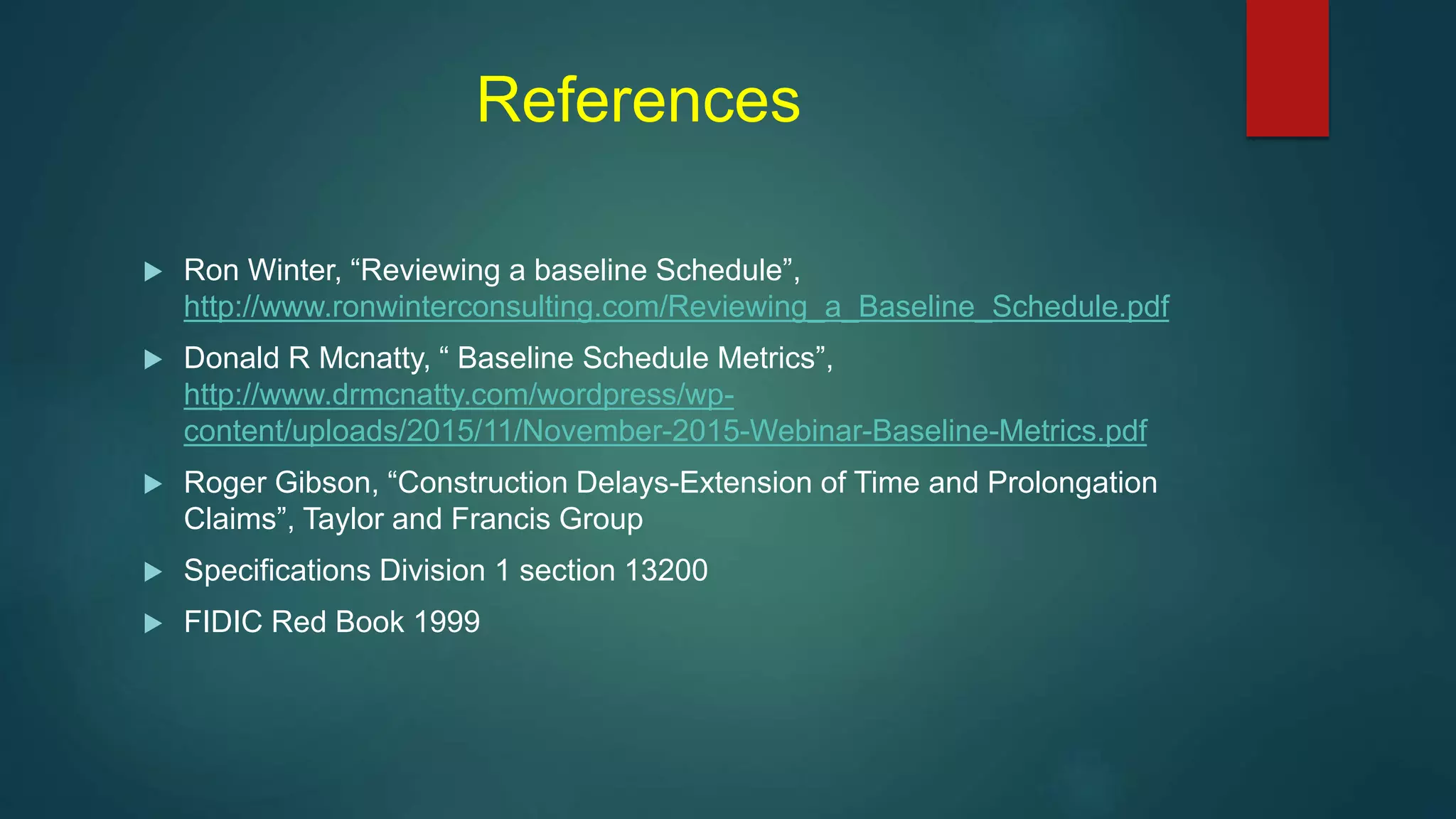 References
 Ron Winter, “Reviewing a baseline Schedule”,
http://www.ronwinterconsulting.com/Reviewing_a_Baseline_Schedule.pdf
 Donald R Mcnatty, “ Baseline Schedule Metrics”,
http://www.drmcnatty.com/wordpress/wp-
content/uploads/2015/11/November-2015-Webinar-Baseline-Metrics.pdf
 Roger Gibson, “Construction Delays-Extension of Time and Prolongation
Claims”, Taylor and Francis Group
 Specifications Division 1 section 13200
 FIDIC Red Book 1999
 