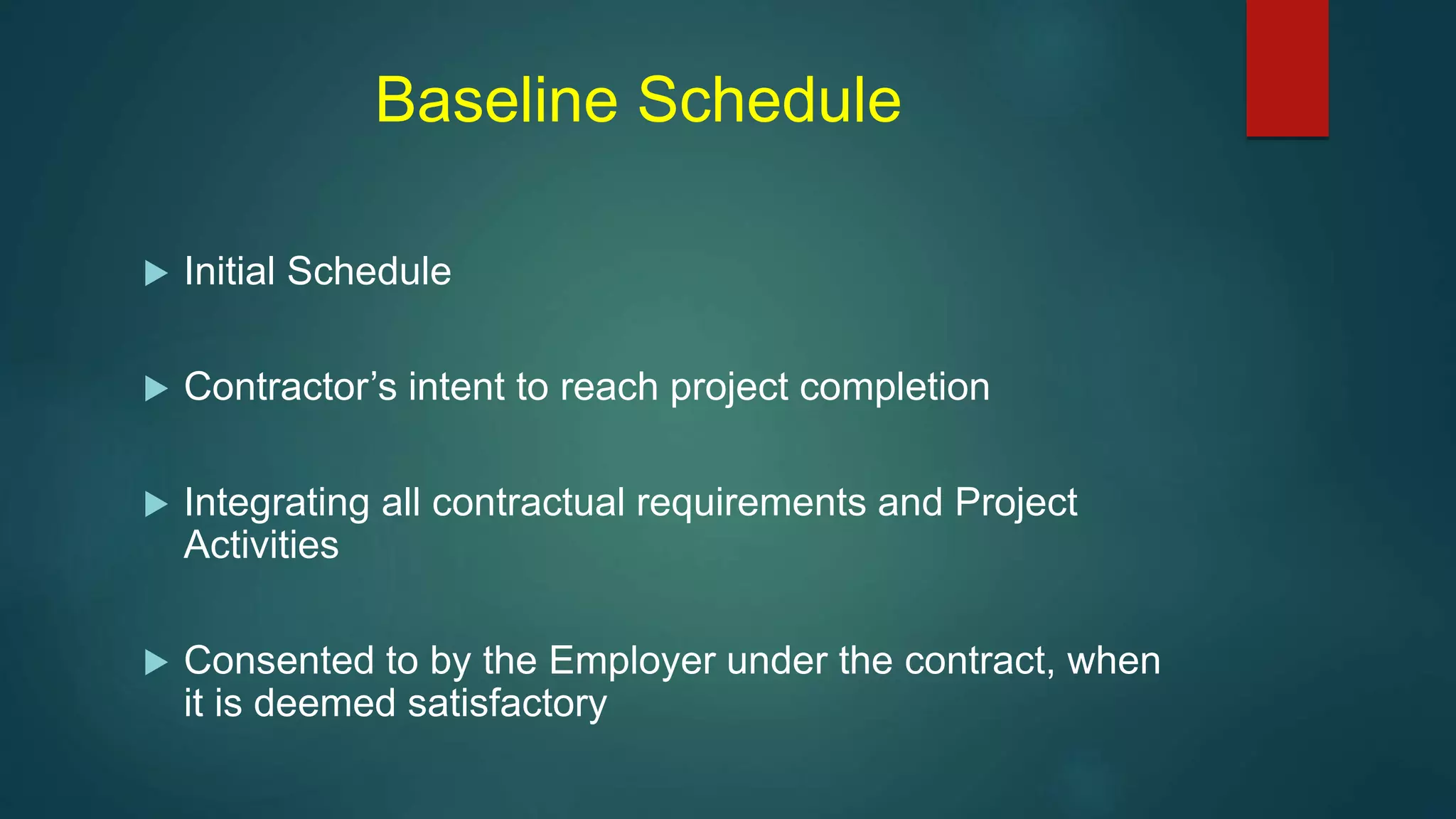 Baseline Schedule
 Initial Schedule
 Contractor’s intent to reach project completion
 Integrating all contractual requirements and Project
Activities
 Consented to by the Employer under the contract, when
it is deemed satisfactory
 