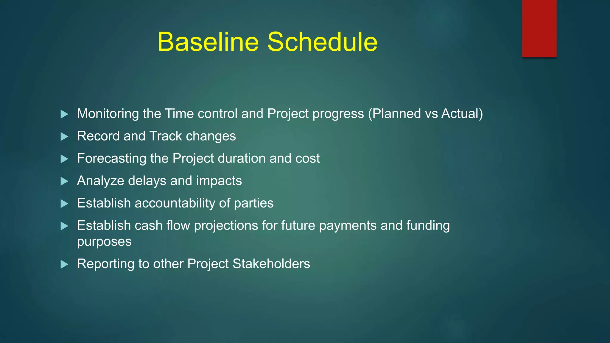 Baseline Schedule
 Monitoring the Time control and Project progress (Planned vs Actual)
 Record and Track changes
 Forecasting the Project duration and cost
 Analyze delays and impacts
 Establish accountability of parties
 Establish cash flow projections for future payments and funding
purposes
 Reporting to other Project Stakeholders
 