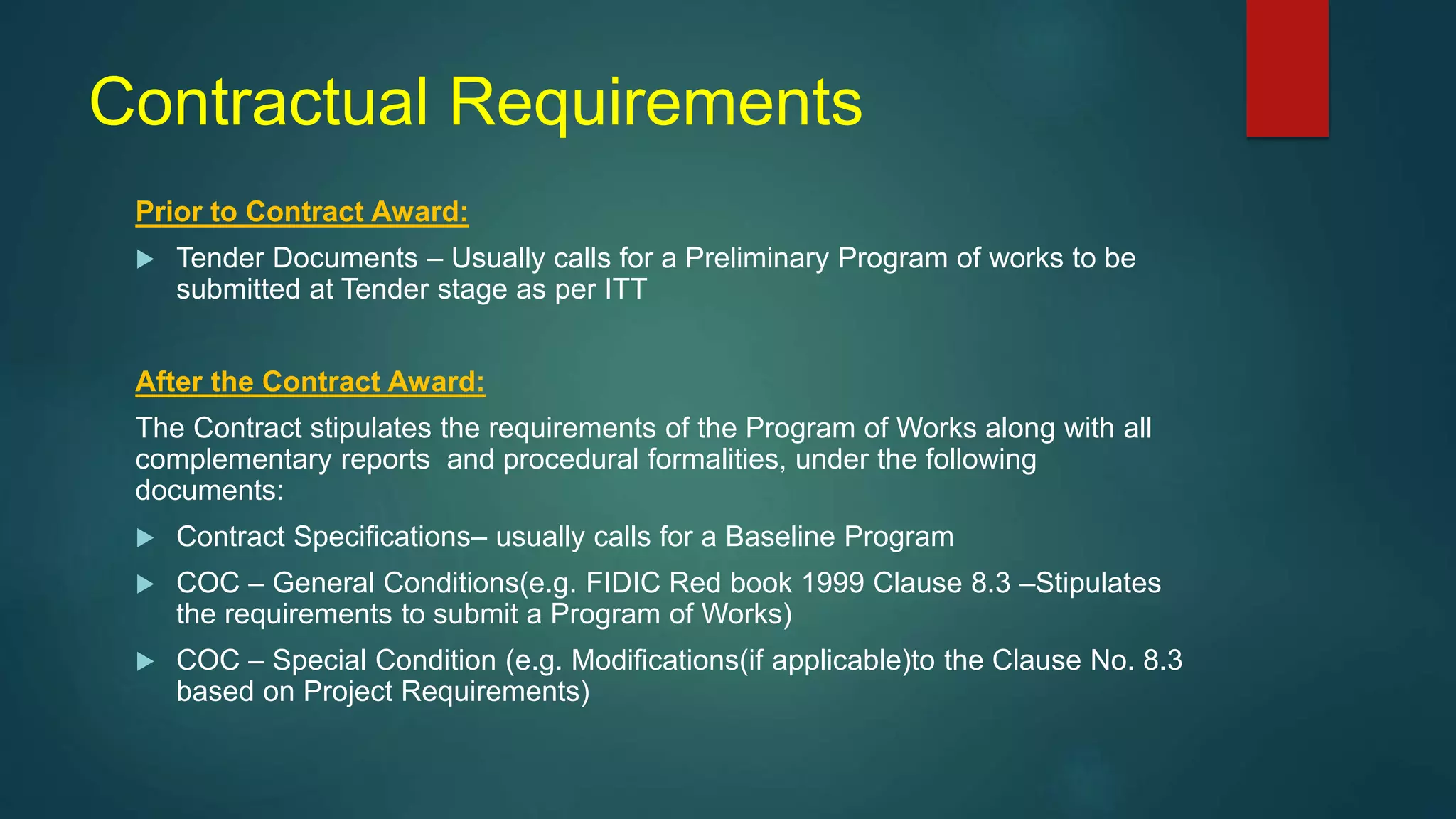 Contractual Requirements
Prior to Contract Award:
 Tender Documents – Usually calls for a Preliminary Program of works to be
submitted at Tender stage as per ITT
After the Contract Award:
The Contract stipulates the requirements of the Program of Works along with all
complementary reports and procedural formalities, under the following
documents:
 Contract Specifications– usually calls for a Baseline Program
 COC – General Conditions(e.g. FIDIC Red book 1999 Clause 8.3 –Stipulates
the requirements to submit a Program of Works)
 COC – Special Condition (e.g. Modifications(if applicable)to the Clause No. 8.3
based on Project Requirements)
 