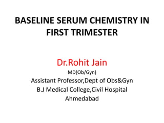 BASELINE SERUM CHEMISTRY IN
FIRST TRIMESTER
Dr.Rohit Jain
MD(Ob/Gyn)

Assistant Professor,Dept of Obs&Gyn
B.J Medical College,Civil Hospital
Ahmedabad

 