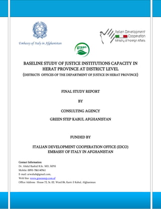 Embassy of Italy in Afghanistan

BASELINE STUDY OF JUSTICE INSTITUTIONS CAPACITY IN
HERAT PROVINCE AT DISTRICT LEVEL
(DISTRICTS OFFICES OF THE DEPARTMENT OF JUSTICE IN HERAT PROVINCE)

FINAL STUDY REPORT
BY
CONSULTING AGENCY
GREEN STEP KABUL AFGHANISTAN

FUNDED BY
ITALIAN DEVELOPMENT COOPERATION OFFICE (IDCO)
EMBASSY OF ITALY IN AFGHANISTAN
Contact Information:
Dr. Abdul Rashid B.Sc. MD, MPH
Mobile: 0093-786140561
E-mail: arwahab@gmail.com,
Web Site: www.greenstep.com.af
Office Address: House 72, St. 02, Ward 06, Karti-3 Kabul, Afghanistan

1|Page

 