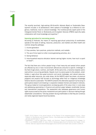 11
The recently launched, high-ranking UN-Scientific Advisory Board on Sustainable Deve-
lopment includes in its deliberations ‘other systems of knowledge’ as a reference to indi-
genous, traditional, local or cultural knowledge. The multidisciplinary expert panel of the
Intergovernmental Panel on Biodiversity and Ecosystem Services (IPBES) explicitly seeks
collaboration with local knowledge and expertise.22
Improving agriculture for overcoming poverty
According to Hodinott, the means of improving agricultural productivity of smallholders
operate at the levels of setting, resources, production, and markets and affect health and
nutrition along five pathways:
1. Income generation
2. Crop varieties, farm practices, production methods, and markets
3. The use of time (spent on other income-generating activities, etc.)
4. Saving behaviour
5. Intra-household resource allocation (women earning higher income, how much is spent
on food)23
.
The fact that there are a billion people living in food insecurity and several billion people
are affected by one or more micronutrient deficiencies amounts to specific challenges in
the field of agriculture, nutrition, and health. At the same time, a transition towards caloric
overnutrition is occurring worldwide. Despite much lip service given to the problem, small-
holders in agriculture face great economic and social challenges; and natural resources,
especially water resources, are under stress. As the IAASTD report has shown, all previous
programs and projects that focused on technology rather than on indigenous knowledge
failed to become sustainable. The IAASTD presents the alternative approach by focusing on
participative research and breeding in cooperation between farmers and research institutes.
This group looked at income-generation via keeping parts of the value chain in rural areas
and addressing asymmetries in financial and political power between smallholder farmers
and transnational corporations. The assessment also addresses governance and human
rights issues as well as the active involvement and participation in decision-making through
stakeholder consultations.4
One key problem facing smallholders is that they are numerous
and rarely organized beyond local boundaries.
22
UNEP (2014) Report of the second session of the Plenary of the Intergovernmental Science - Policy
Platform­on Biodiversity and Ecosystem Service. http://www.ipbes.net/images/IPBES-2-17%20-%20En.
pdf (last accessed April 3, 2014)
23
HODDINOTT, J. (2012): Agriculture, Health, and Nutrition: Toward Conceptualizing the Linkages. In:
FAN, S. and PANDYA-LORCH, R. (eds.) (2012): Reshaping Agriculture for Nutrition and Health, 13-20.
Internet:­www.ifpri.org/publication/reshapingagriculture-nutrition-and-health (last accessed 12/28/13).
1
Chapter
 