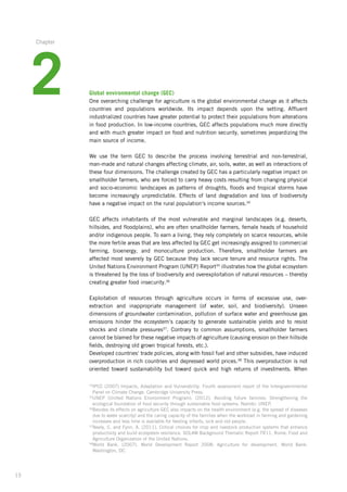 15
34
IPCC (2007) Impacts, Adaptation and Vulnerability. Fourth assessment report of the Intergovernmental
Panel on Climate Change. Cambridge University Press.
35
UNEP (United Nations Environment Program). (2012). Avoiding future famines: Strengthening the
ecological­foundation of food security through sustainable food systems. Nairobi: UNEP.
36
Besides its effects on agriculture GEC also impacts on the health environment (e.g. the spread of diseases
due to water scarcity) and the caring capacity of the families when the workload in farming and gardening
increases and less time is available for feeding infants, sick and old people.
37
Neely, C. and Fynn, A. (2011). Critical choices for crop and livestock production systems that enhance
productivity and build ecosystem resilience. SOLAW Background Thematic Report TR11. Rome: Food and
Agriculture Organization of the United Nations.
38
World Bank. (2007). World Development Report 2008: Agriculture for development. World Bank:
Washington,­ DC.
Global environmental change (GEC)
One overarching challenge for agriculture is the global environmental change as it affects­
countries and populations worldwide. Its impact depends upon the setting. Affluent
industrialized­countries have greater potential to protect their populations from alterations
in food production. In low-income countries, GEC affects populations much more directly
and with much greater impact on food and nutrition security, sometimes jeopardizing the
main source of income.
We use the term GEC to describe the process involving terrestrial and non-terrestrial,
­man-made­­and natural changes affecting climate, air, soils, water, as well as interactions of
these four dimensions. The challenge created by GEC has a particularly negative impact on
smallholder farmers, who are forced to carry heavy costs resulting from changing physical
and socio-economic landscapes as patterns of droughts, floods and tropical storms have
become increasingly unpredictable. Effects of land degradation and loss of biodiversity
have a negative impact on the rural population‘s income sources.34
GEC affects inhabitants of the most vulnerable and marginal landscapes (e.g. deserts,
hillsides, and floodplains), who are often smallholder farmers, female heads of household
and/or indigenous people. To earn a living, they rely completely on scarce resources, while
the more fertile areas that are less affected by GEC get increasingly assigned to commercial­
farming,­bioenergy, and monoculture production. Therefore, smallholder farmers are
affected­most severely by GEC because they lack secure tenure and resource rights. The
United Nations Environment Program (UNEP) Report35
illustrates how the global ecosystem
is threatened by the loss of biodiversity and overexploitation of natural resources – thereby
creating greater food insecurity.36
Exploitation of resources through agriculture occurs in forms of excessive use, over-­
extraction and inappropriate management (of water, soil, and biodiversity). Unseen
­dimensions of groundwater contamination, pollution of surface water and greenhouse gas
­emissions ­hinder the ecosystem’s capacity to generate sustainable yields and to resist
shocks and ­climate pressures37
. Contrary to common assumptions, smallholder farmers
cannot be blamed for these negative impacts of agriculture (causing erosion on their hillside­
fields, destroying old grown tropical forests, etc.).
Developed countries‘ trade policies, along with fossil fuel and other subsidies, have induced­
overproduction in rich countries and depressed world prices.38
This overproduction is not
oriented toward sustainability but toward quick and high returns of investments. When
2
Chapter
 