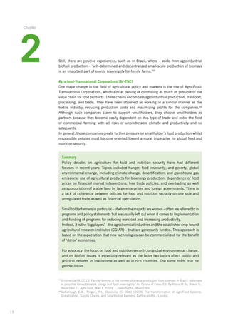 19
Still, there are positive experiences, such as in Brazil, where – aside from agroindustrial
biofuel production – ‘self-determined and decentralized small-scale production of biomass
is an important part of energy sovereignty for family farms.’55
Agro-food-Transnational Corporations (AF-TNC)
One major change in the field of agricultural policy and markets is the rise of Agro-Food-
Transnational Corporations, which aim at owning or controlling as much as possible of the
value chain for food products. These chains encompass agroindustrial production, transport,­
processing, and trade. They have been observed as working in a similar manner as the
textile­ industry: reducing production costs and maximizing profits for the ­companies.56
­Although such companies claim to support smallholders, they choose smallholders as
­partners ­because they become easily dependent on this type of trade and enter the field
of commercial farming with all risks of unpredictable climate and productivity and no
­safeguards.
In general, those companies create further pressure on smallholder’s food production whilst
responsible policies must become oriented toward a moral imperative for global food and
nutrition security.
Summary
Policy debates on agriculture for food and nutrition security have had different
focuses­in recent years: Topics included hunger, food insecurity, and poverty, global
environmental­change, including climate change, desertification, and greenhouse gas
emissions, use of agricultural products for bioenergy production, dependence of food
prices on financial market interventions, free trade policies, and overtrading as well
as appropriation of arable land by large enterprises and foreign governments. There is
a lack of coherence between policies for food and nutrition security on one side and
unregulated trade as well as financial speculation.
Smallholder farmers in particular – of whom the majority are women – often are referred­to in
programs and policy statements but are usually left out when it comes­to implementation­
and funding of programs for reducing workload and increasing productivity.­
Instead, it is the ‘big players’ – the agrochemical industries and the established crop-bound­
agricultural research institutes (CGIAR) – that are generously funded. This ­approach is
based on the expectation that new technologies can be commercialized for the benefit
of ‘donor’ economies.
For advocacy, the focus on food and nutrition security, on global environmental change,
and on biofuel issues is especially relevant as the latter two topics affect public and
political debates in low-income as well as in rich countries. The same holds true for
gender issues.
55
Schönardie PA (2013) Family farming in the context of energy production from biomass in Brazil: stalemate­
or potential for sustainable energy and food sovereignty? In: Future of Food. Ed. By Albrecht S., Braun R.,
Heuschkel Z., Agro-food, Marí F, Pippig J.. oekom-Pbl., Muenchen.
56
McCullough E.B., Pingali, P.I., Stanoulis KG (Ed.) (2008) The transformation of Agri-Food-Systems.
Globalization,­Supply Chains, and Smallholder Farmers. Earthscan Pbl., London.
2
Chapter
 