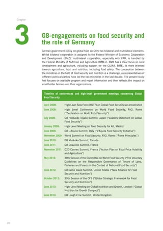 20
G8-engagements on food security and
the role of Germany
German government policy on global food security has bilateral and multilateral elements.
Whilst bilateral cooperation is assigned to the Federal Ministry of Economic Cooperation­
and Development (BMZ), multilateral cooperation, especially with FAO, is handled by
the Federal Ministry of Nutrition and Agriculture (BMEL). BMZ has a clear focus on rural
­development and agriculture, including support for the CGIAR. BMEL is more oriented
towards agriculture, food, and nutrition, including food safety. The cooperation between
the ministries in the field of food security and nutrition is a challenge, as representatives of
different political parties have led the two ministries in the last decade. The present study
first focuses on available program and report information and then reflects the impact on
smallholder farmers and their organizations.
Timeline of conferences and high-level government meetings concerning Global
Food Security
April 2008: 	 High Level Task Force (HLTF) on Global Food Security was established­
June 2008: 	High Level Conference on World Food Security, FAO, Rome
(“Declaration­on World Food Security”)
July 2008: 	G8 Hokkaido Toyako Summit, Japan (“Leaders Statement on Global
Food Security”)
January 2009:	 High Level Meeting on Food Security for All, Madrid
June 2009: 	 G8 L’Aquila Summit, Italy (“L’Aquila Food Security Initiative”)
November 2009: 	 World Summit on Food Security, FAO, Rome (“Rome Principles”)
June 2010:	 G8 Muskoka Summit, Canada
June 2011:	 G8 Deauville Summit, France
November 2011: 	G20 Cannes Summit, France (“Action Plan on Food Price Volatility
and Agriculture”)
May 2012: 	38th Session of the Committee on World Food Security (“The Voluntary­
Guidelines on the Responsible Governance of Tenure of Land,
Fisheries­and Forests in the Context of National Food Security”)
June 2012: 	G8 Camp David Summit, United States (“New Alliance for Food
­	 Security and Nutrition”)
October 2012: 	39th Session of the CFS (“Global Strategic Framework for Food
	­Security and Nutrition”)
June 2013:	High-Level Meeting on Global Nutrition and Growth, London (“Global
Nutrition for Growth Compact”)
June 2013: 	 G8 Lough Erne Summit, United Kingdom
3
Chapter
 