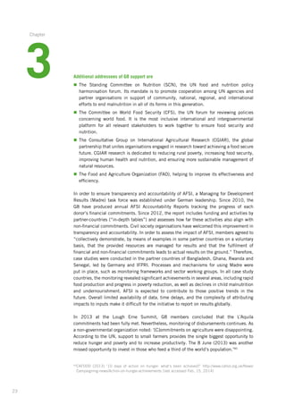 23
Additional addressees of G8 support are
n	The Standing Committee on Nutrition (SCN), the UN food and nutrition policy
harmonisation­forum. Its mandate is to promote cooperation among UN agencies and
partner organisations in support of community, national, regional, and international
efforts­to end malnutrition in all of its forms in this generation.
n	The Committee on World Food Security (CFS), the UN forum for reviewing policies
concerning­world food. It is the most inclusive international and intergovernmental­
platform­for all relevant stakeholders to work together to ensure food security and
nutrition.­
n	The Consultative Group on International Agricultural Research (CGIAR), the global
partnership­that unites organisations engaged in research toward achieving a food secure
future. CGIAR research is dedicated to reducing rural poverty, increasing food security,
improving human health and nutrition, and ensuring more sustainable management of
natural resources.
n	The Food and Agriculture Organization (FAO), helping to improve its effectiveness and
efficiency.
In order to ensure transparency and accountability of AFSI, a Managing for Development
Results (Madre) task force was established under German leadership. Since 2010, the
G8 have produced annual AFSI Accountability Reports tracking the progress of each
donor’s financial commitments. Since 2012, the report includes funding and activities by
partner-countries­(“in-depth tables”) and assesses how far these activities also align with
­non-financial­­commitments. Civil society organisations have welcomed this ­improvement in
transparency and accountability. In order to assess the impact of AFSI, members ­agreed to
“collectively demonstrate, by means of examples in some partner countries on a voluntary­
basis, that the provided resources are managed for results and that the fulfilment­ of
­financial and non-financial commitments leads to actual results on the ground.” Therefore,­
case ­studies were conducted in the partner countries of Bangladesh, Ghana, Rwanda and
Senegal, led by Germany and IFPRI. Processes and mechanisms for using Madre were
put in place, such as monitoring frameworks and sector working groups. In all case ­study
­countries, the monitoring revealed significant achievements in several areas, including ­rapid
food production and progress in poverty reduction, as well as declines in child ­malnutrition
and undernourishment. AFSI is expected to contribute to those positive trends in the
future. Overall limited availability of data, time delays, and the complexity of attributing
impacts to inputs make it difficult for the initiative to report on results globally.
In 2013 at the Lough Erne Summit, G8 members concluded that the L’Aquila
commitments­had been fully met. Nevertheless, monitoring of disbursements continues. As
a ­non-governmental­organization noted: ‘[C]ommitments on agriculture were disappointing.­
­According to the UN, support to small farmers provides the single biggest opportunity to
reduce hunger and poverty and to increase productivity. The 8 June (2013) was another
missed opportunity to invest in those who feed a third of the world’s population.’60
60
CAFOOD (2013) ‘10 days of action on hunger: what‘s been achieved?’ http://www.cafod.org.uk/News/
Campaigning-news/Action-on-hunger-achievements (last accessed Feb. 15, 2014)
3
Chapter
 