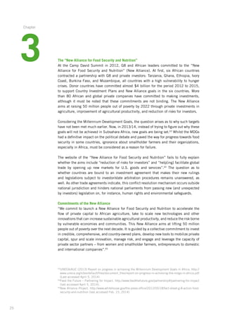 25
The “New Alliance for Food Security and Nutrition”
At the Camp David Summit in 2012, G8 and African leaders committed to the “New
­Alliance for Food Security and Nutrition” (New Alliance). At first, six African countries
­contracted a partnership with G8 and private investors: Tanzania, Ghana, Ethiopia, Ivory
Coast, Burkina Faso, and Mozambique, all countries with a high vulnerability to hunger
crises. Donor countries have committed almost $4 billion for the period 2012 to 2015,
to support Country Investment Plans and New Alliance goals in the six countries. More
than 80 African and global private companies have committed to making investments,
although­it must be noted that these commitments are not binding. The New Alliance
aims at raising­50 million people out of poverty by 2022 through private investments in
agriculture,­improvement­of agricultural productivity, and reduction of risks for investors.
Considering the Millennium Development Goals, the question arises as to why such targets
have not been met much earlier. Now, in 2013/14, instead of trying to figure out why these
goals will not be achieved in Subsahara Africa, new goals are being set.63
Whilst the MDGs
had a definitive impact on the political debate and paved the way for progress towards food
security in some countries, ignorance about smallholder farmers and their organizations,
especially in Africa, must be considered as a reason for failure.
The website of the “New Alliance for Food Security and Nutrition” fails to fully explain­
whether­the aims include “reduction of risks for investors” and “help[ing] facilitate global­
trade by opening up new markets for U.S. goods and services”.64
The question as to
whether­countries are bound to an investment agreement that makes their new rulings
and legislations­subject to investor/state arbitration procedures remains unanswered, as
well. As other trade agreements indicate, this conflict resolution mechanism occurs outside
national­jurisdiction and hinders national parliaments from passing new (and unexpected
by investors)­legislation on, for instance, human rights and environmental safeguards.
Commitments of the New Alliance
“We commit to launch a New Alliance for Food Security and Nutrition to accelerate the
flow of private capital to African agriculture, take to scale new technologies and other
innovations­that can increase sustainable agricultural productivity, and reduce the risk borne­
by vulnerable­economies and communities. This New Alliance aims at lifting 50 million­
people out of poverty over the next decade. It is guided by a collective commitment­to invest
in credible, comprehensive, and country-owned plans, develop new tools to mobilize­private
capital, spur and scale innovation, manage risk, and engage and leverage the capacity of
private sector partners – from women and smallholder farmers, entrepreneurs­to domestic
and international companies”.65
63
UNECA/AUC (2013) Report on progress in achieving the Millennium Development Goals in Africa. http://
www.uneca.org/sites/default/files/document_files/report-on-progress-in-achieving-the-mdgs-in-africa.pdf
(Last accessed April 5, 2014)
64
Feed the Future – Partnering for Impact. http://www.feedthefuture.gov/partnership#/partnering-for-impact
(last accessed April 5, 2014).
65
New Alliance Project. http://www.whitehouse.gov/the-press-office/2012/05/18/fact-sheet-g-8-action-food-
security-and-nutrition (last accessed Feb. 15, 2014)
3
Chapter
 