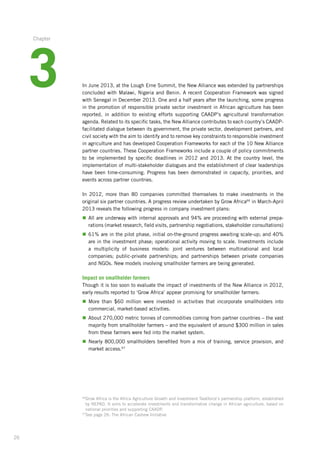 26
In June 2013, at the Lough Erne Summit, the New Alliance was extended by partnerships­
concluded with Malawi, Nigeria and Benin. A recent Cooperation Framework was signed
with Senegal in December 2013. One and a half years after the launching, some ­progress
in the promotion of responsible private sector investment in African agriculture has been
reported,­ in addition to existing efforts supporting CAADP’s agricultural transformation­
agenda. Related­to its specific tasks, the New Alliance contributes to each country’s CAADP-
facilitated dialogue between its government, the private sector, development partners,­and
civil society with the aim to identify and to remove key constraints to responsible investment­
in agriculture­and has developed Cooperation Frameworks for each of the 10 New Alliance
partner countries. These Cooperation Frameworks include a couple of policy commitments
to be implemented by specific deadlines in 2012 and 2013. At the country level, the
implementation of multi-stakeholder dialogues and the establishment of clear leaderships
have been time-consuming. Progress has been demonstrated in capacity, priorities, and
events across partner countries.
In 2012, more than 80 companies committed themselves to make investments in the
original­six partner countries. A progress review undertaken by Grow Africa66
in March-April
2013 reveals the following progress in company investment plans:
n	All are underway with internal approvals and 94% are proceeding with external prepa­
rations (market research, field visits, partnership negotiations, stakeholder consultations)­
n	61% are in the pilot phase, initial on-the-ground progress awaiting scale-up; and 40%
are in the investment phase; operational activity moving to scale. Investments include­
a multiplicity of business models: joint ventures between multinational and local
companies;­ public-private partnerships; and partnerships between private companies
and NGOs. New models involving smallholder farmers are being generated.
Impact on smallholder farmers
Though it is too soon to evaluate the impact of investments of the New Alliance in 2012,
early results reported to ‘Grow Africa’ appear promising for smallholder farmers:
n	More than $60 million were invested in activities that incorporate smallholders into
commercial, market-based activities.
n	About 270,000 metric tonnes of commodities coming from partner countries – the vast
majority from smallholder farmers – and the equivalent of around $300 million in sales
from these farmers were fed into the market system.
n	Nearly 800,000 smallholders benefited from a mix of training, service provision, and
market access.67
66
Grow Africa is the Africa Agriculture Growth and Investment Taskforce’s partnership platform, established
by NEPAD. It aims to accelerate investments and transformative change in African agriculture, based on
national priorities and supporting CAADP.
67
See page 26: The African Cashew Initiative
3
Chapter
 