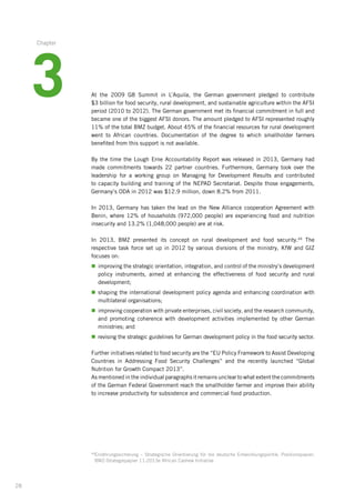 28
At the 2009 G8 Summit in L’Aquila, the German government pledged to contribute­
$3 ­billion for food security, rural development, and sustainable agriculture within the AFSI
period (2010 to 2012). The German government met its financial commitment in full and
became one of the biggest AFSI donors. The amount pledged to AFSI represented roughly
11% of the total BMZ budget. About 45% of the financial resources for rural development­
went to African countries. Documentation of the degree to which smallholder farmers
benefited­from this support is not available.
By the time the Lough Erne Accountability Report was released in 2013, Germany had
made commitments towards 22 partner countries. Furthermore, Germany took over the
leadership­for a working group on Managing for Development Results and contributed
to capacity building and training of the NEPAD Secretariat. Despite those engagements,
Germany’s ODA in 2012 was $12.9 million, down 8.2% from 2011.
In 2013, Germany has taken the lead on the New Alliance cooperation Agreement with
Benin, where 12% of households (972,000 people) are experiencing food and nutrition
insecurity and 13.2% (1,048,000 people) are at risk.
In 2013, BMZ presented its concept on rural development and food security.69
The
respective­task force set up in 2012 by various divisions of the ministry, KfW and GIZ
focuses on:
n	improving the strategic orientation, integration, and control of the ministry’s development­
policy instruments, aimed at enhancing the effectiveness of food security and rural
development;­
n	shaping the international development policy agenda and enhancing coordination with
multilateral organisations;
n	improving cooperation with private enterprises, civil society, and the research community,­
and promoting coherence with development activities implemented by other German
ministries;­and
n	revising the strategic guidelines for German development policy in the food security sector.­
Further initiatives related to food security are the “EU Policy Framework to Assist Developing­
Countries in Addressing Food Security Challenges” and the recently launched “Global
Nutrition­for Growth Compact 2013”.
As mentioned in the individual paragraphs it remains unclear to what extent the commitments­
of the German Federal Government reach the smallholder farmer and improve their ability
to increase productivity for subsistence and commercial food production.
69
Ernährungssicherung – Strategische Orientierung für die deutsche Entwicklungspolitik; Positionspapier;
BMZ-Strategiepapier 11:2013e African Cashew Initiative
3
Chapter
 