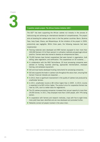 29
‘A positive sample project: The African Cashew Initiative (ACI)’:
The GIZ70
has been supporting the African cashew nut industry in the process of
restructuring­and achieving an international standard of competitiveness. The project­
aims at boosting the cashew value chain in the five partner countries: Benin, Burkina­
Faso, Ivory Coast, Ghana, and Mozambique. At the initiation of the project in 2009,
productivity was negligible. Within three years, the following measures had been
implemented:­
n	Training materials were developed and 800 trainers equipped to train more than
240,000 farmers (1/3 of them women) in cultivation methods and good agricultural
practice. Farmers were also trained to develop an entrepreneurial basis.
n	75,000 farmers have formed cooperatives that were trained in organisation, bulk
selling, sales negotiation, and certification. The cooperatives run 32 nurseries. …
n	In collaboration with the NGO TechnoServe, 20 local processing companies were
­advised on funding, business planning, appropriate mechanisation, employee
­training, and workplace equipment.
n	GIZ and local banks developed funding instruments for processing companies.
n	GIZ also supports the trade in cashew nuts throughout the value chain, ensuring that
farmers’ financial interests are respected. …
n	In 2012, there is significant improvement in the quality of cashew nuts produced by
smallholder farmers.
n	In 2011, smallholder income is $5 million higher than in 2009 . In 2013, income
is expected to be $20 million higher. The product price for cooperative farmers has
risen by 10%, due to a better basis for negotiations.
n	The 20 cashew processing companies increased their annual capacity to more than
29,000 tonnes. In 2011, they employed more than 3,500 people, with 74% being
women.
n	In cooperation with farmers and research institutes, crops with five to eight times
more yield have been identified and are now developed and promoted further.
n	Networks connect all people involved in the value chain.
70
With funds from BMZ, the Bill  Melinda Gates Foundation, and various private sector companies
3
Chapter
 